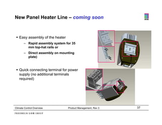 New Panel Heater Line – coming soon



  Easy assembly of the heater
      y        y
       – Rapid assembly system for 35
         mm top-hat rails or
       – Direct assembly on mounting
                       y           g
         plate)



  Quick connecting terminal for power
   supply (no additional terminals
   required)




Climate Control Overview         Product Management, Rev 3   37
 
