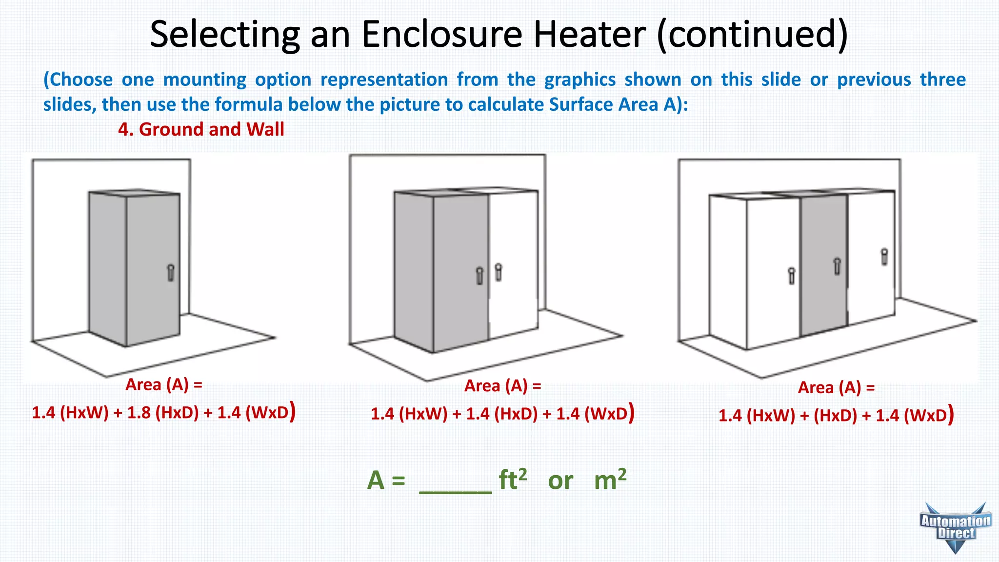 Selecting	an	Enclosure	Heater	(continued)
(Choose one mounting option representation from the graphics shown on this slide or previous three
slides, then use the formula below the picture to calculate Surface Area A):
4. Ground and Wall
A	=	 _____	ft2 or			m2
Area	(A)	=
1.4	(HxW)	+	1.8	(HxD)	+	1.4	(WxD)
Area	(A)	=
1.4	(HxW)	+	1.4	(HxD)	+	1.4	(WxD)
Area	(A)	=
1.4	(HxW)	+	(HxD)	+	1.4	(WxD)
 