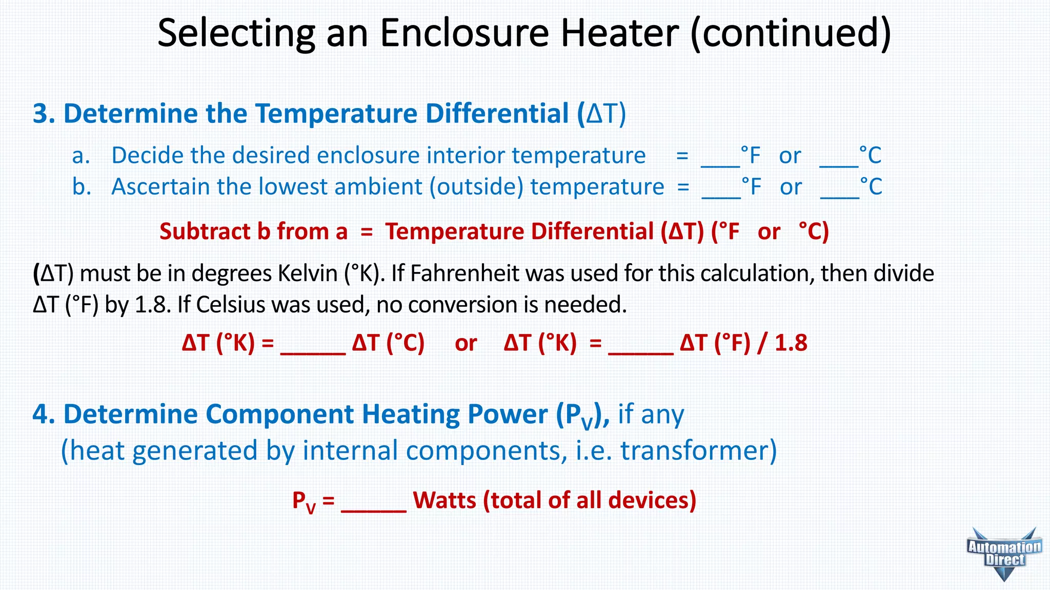 4. Determine	Component	Heating	Power	(PV),	if	any
(heat	generated	by	internal	components,	i.e.	transformer)
PV =	_____	Watts	(total	of	all	devices)
Selecting	an	Enclosure	Heater	(continued)
3. Determine	the	Temperature	Differential	(ΔT)
a. Decide the desired enclosure interior temperature = ___°F or ___°C
b. Ascertain the lowest ambient (outside) temperature = ___°F or ___°C
Subtract	b	from	a		=		Temperature	Differential	(ΔT)	(°F			or			°C)
(ΔT)	must	be	in	degrees	Kelvin	(°K).	If	Fahrenheit	was	used	for	this	calculation,	then	divide	
ΔT	(°F)	by	1.8.	If	Celsius	was	used,	no	conversion	is	needed.
ΔT	(°K)	=	_____	ΔT	(°C)					or					ΔT	(°K)	 =	_____	ΔT	(°F)	/	1.8	
 
