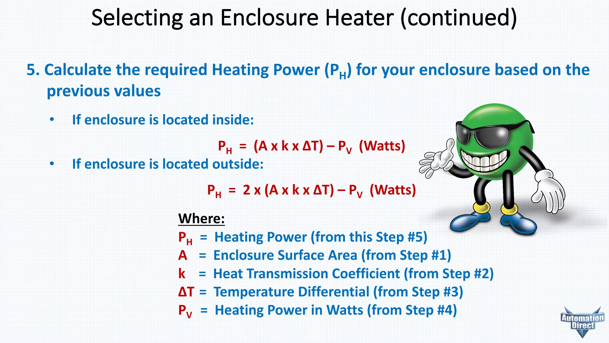 5. Calculate	the	required	Heating	Power	(PH)	for	your	enclosure	based	on	the
previous	values
• If enclosure is located inside:
PH =		(A	x	k	x	ΔT)	– PV (Watts)
• If enclosure is located outside:
PH =		2	x	(A	x	k	x	ΔT)	– PV (Watts)
Selecting	an	Enclosure	Heater	(continued)
Where:
PH =		Heating	Power	(from	this	Step	#5)
A =		Enclosure	Surface	Area	(from	Step	#1)
k =		Heat	Transmission	Coefficient	(from	Step	#2)
ΔT	=		Temperature	Differential	(from	Step	#3)
PV =		Heating	Power	in	Watts	(from	Step	#4)
 