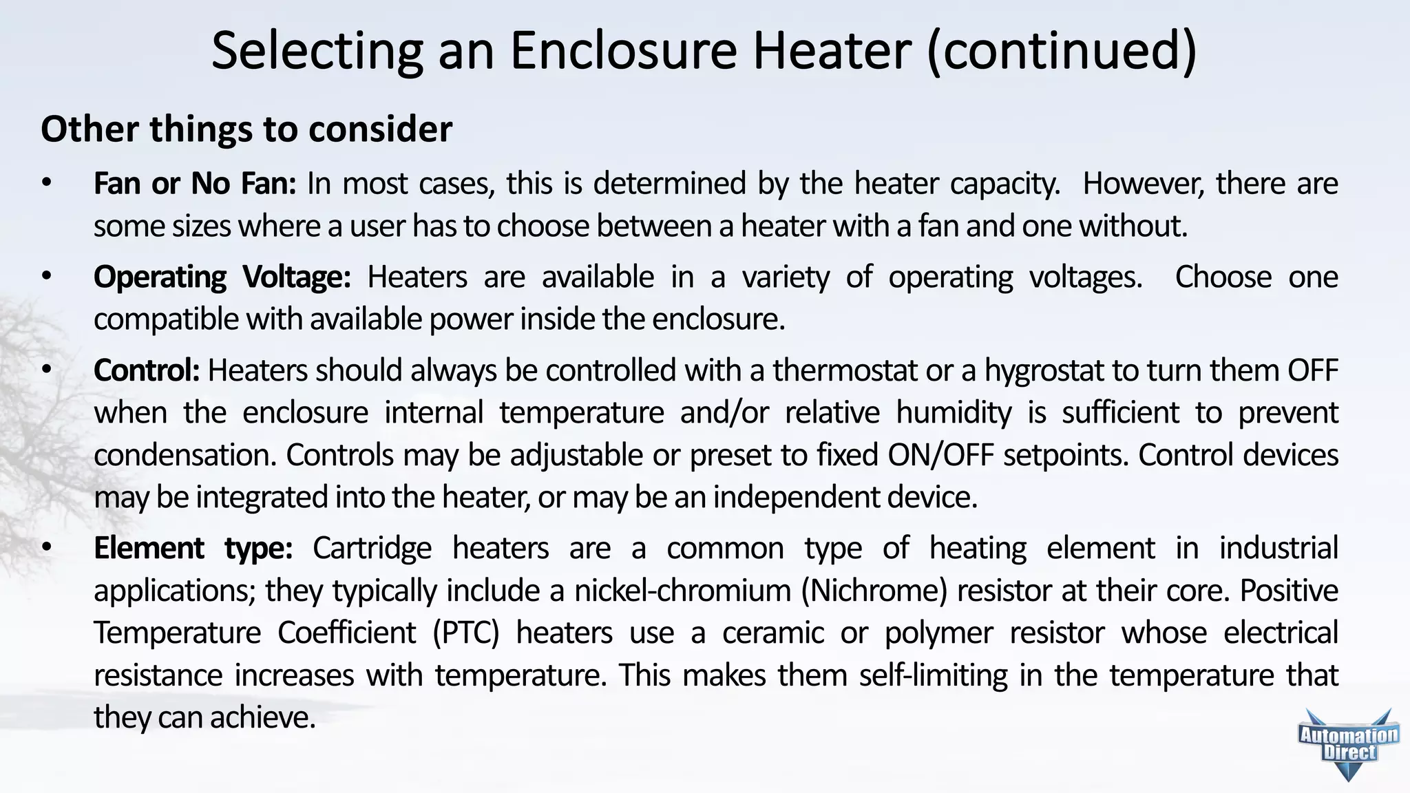 Selecting	an	Enclosure	Heater	(continued)
Other	things	to	consider
• Fan or No Fan: In most cases, this is determined by the heater capacity. However, there are
somesizeswhereauserhastochoosebetweenaheaterwithafanandonewithout.
• Operating Voltage: Heaters are available in a variety of operating voltages. Choose one
compatiblewithavailablepowerinsidetheenclosure.
• Control: Heaters should always be controlled with a thermostat or a hygrostat to turn them OFF
when the enclosure internal temperature and/or relative humidity is sufficient to prevent
condensation. Controls may be adjustable or preset to fixed ON/OFF setpoints. Control devices
maybeintegratedintotheheater,ormaybeanindependentdevice.
• Element type: Cartridge heaters are a common type of heating element in industrial
applications; they typically include a nickel-chromium (Nichrome) resistor at their core. Positive
Temperature Coefficient (PTC) heaters use a ceramic or polymer resistor whose electrical
resistance increases with temperature. This makes them self-limiting in the temperature that
theycanachieve.
 