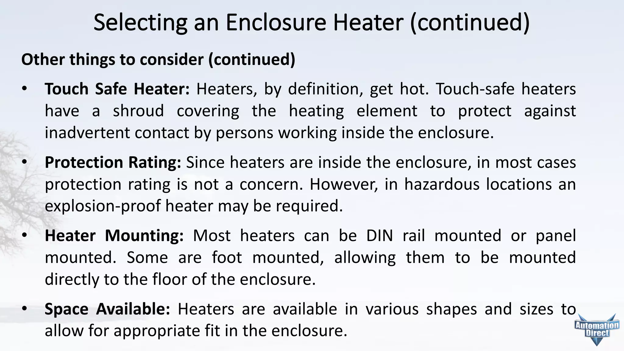 Selecting	an	Enclosure	Heater	(continued)
Other	things	to	consider	(continued)
• Touch Safe Heater: Heaters, by definition, get hot. Touch-safe heaters
have a shroud covering the heating element to protect against
inadvertent contact by persons working inside the enclosure.
• Protection Rating: Since heaters are inside the enclosure, in most cases
protection rating is not a concern. However, in hazardous locations an
explosion-proof heater may be required.
• Heater Mounting: Most heaters can be DIN rail mounted or panel
mounted. Some are foot mounted, allowing them to be mounted
directly to the floor of the enclosure.
• Space Available: Heaters are available in various shapes and sizes to
allow for appropriate fit in the enclosure.
 