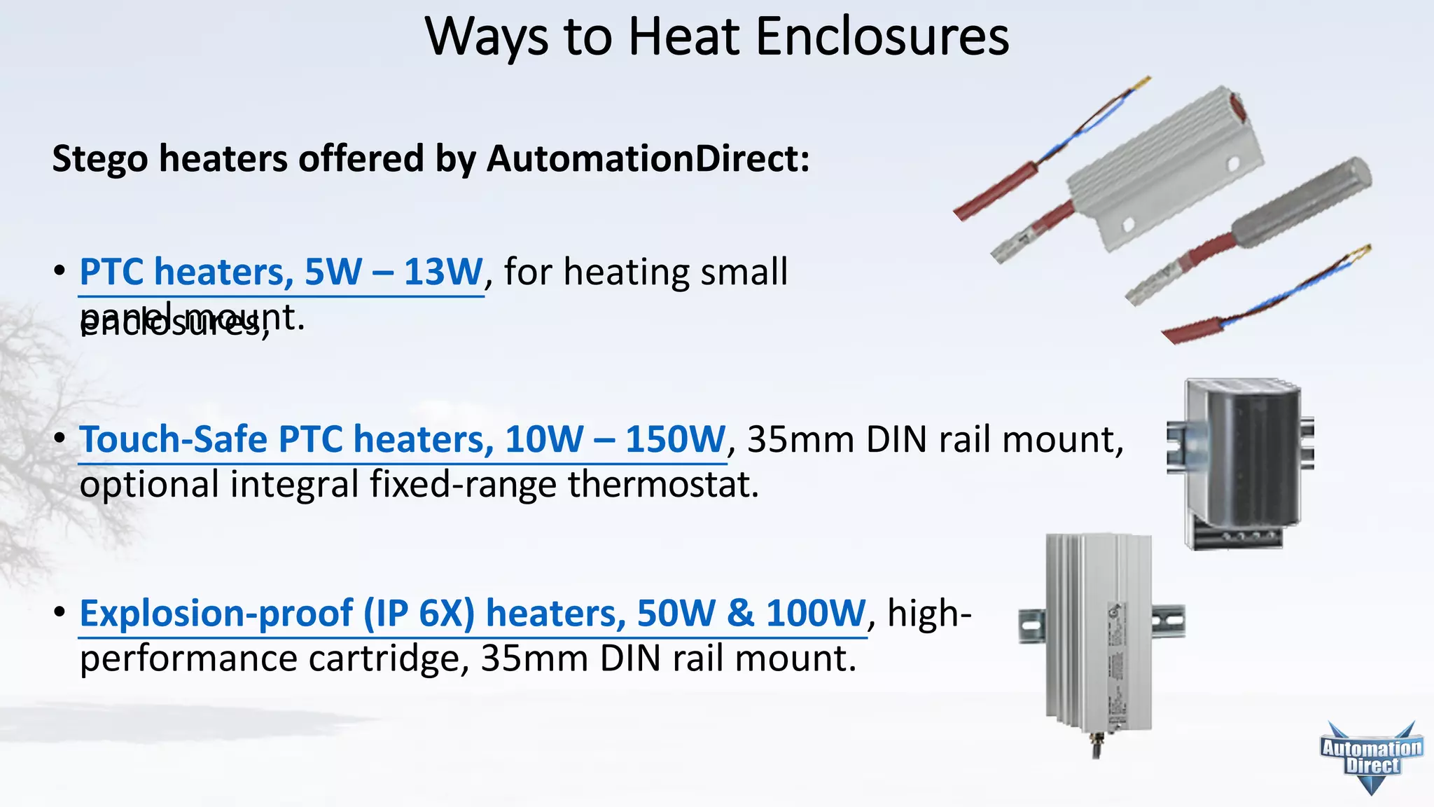 Ways	to	Heat	Enclosures
Stego heaters offered by AutomationDirect:
• PTC	heaters,	5W	– 13W, for	heating	small enclosures,
panel mount.
• Touch-Safe	PTC	heaters,	10W	– 150W,	35mm	DIN	rail	mount,
optional	integral	fixed-range	thermostat.
• Explosion-proof	(IP	6X)	heaters,	50W	&	100W,	high-	
performance	cartridge,	35mm	DIN	rail	mount.	
 