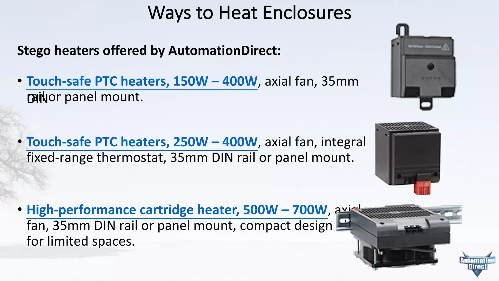 Ways	to	Heat	Enclosures
Stego heaters	offered	by	AutomationDirect:
• Touch-safe	PTC	heaters,	150W	– 400W,	axial	fan,	35mm 	
DIN or panel	mount.
• Touch-safe	PTC	heaters,	250W	– 400W,	axial	fan,	integral
fixed-range	thermostat,	35mm	DIN	rail	or	panel	mount.
• High-performance	cartridge	heater,	500W	– 700W, axial
fan,	35mm	DIN	rail	or	panel	mount,	compact design	ideal
for	limited	spaces.	
 