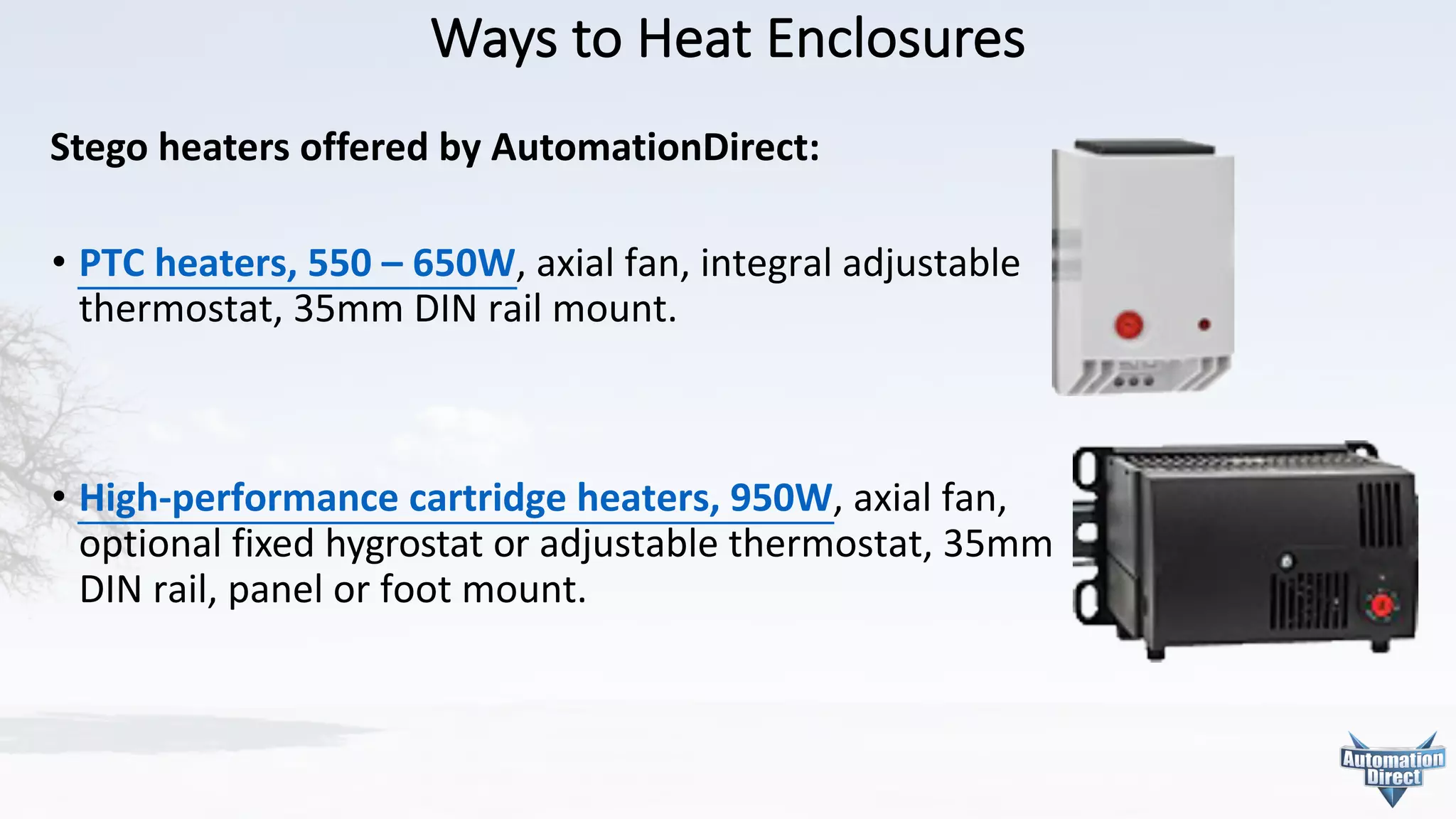 Ways	to	Heat	Enclosures
Stego heaters	offered	by	AutomationDirect:
• PTC	heaters,	550	– 650W,	axial	fan,	integral	adjustable
thermostat,	35mm	DIN	rail	mount.
• High-performance	cartridge	heaters,	950W,	axial	fan,
optional	fixed	hygrostat	or	adjustable	thermostat,	35mm
DIN	rail,	panel	or	foot	mount.
 