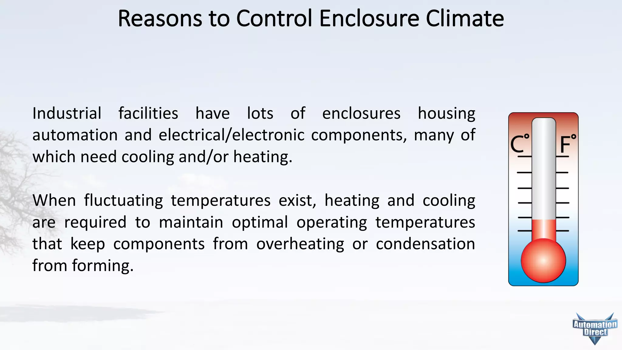 Reasons	to	Control	Enclosure	Climate
Industrial facilities have lots of enclosures housing
automation and electrical/electronic components, many of
which need cooling and/or heating.
When fluctuating temperatures exist, heating and cooling
are required to maintain optimal operating temperatures
that keep components from overheating or condensation
from forming.
 