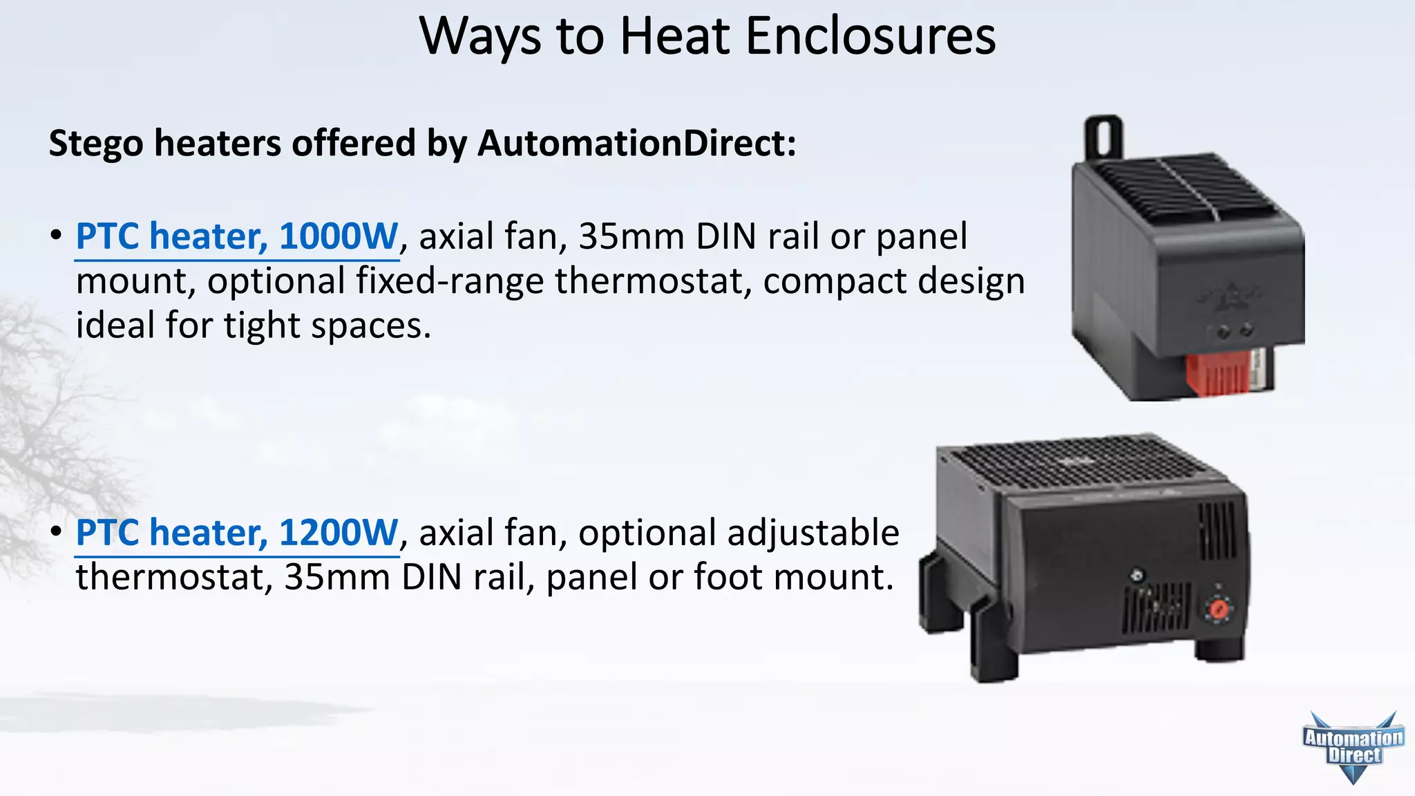 Ways	to	Heat	Enclosures
Stego heaters	offered	by	AutomationDirect:
• PTC	heater,	1000W,	axial	fan,	35mm	DIN	rail	or	panel
mount,	optional	fixed-range	thermostat,	compact	design
ideal	for	tight	spaces.
• PTC	heater,	1200W,	axial	fan,	optional	adjustable
thermostat,	35mm	DIN	rail,	panel	or	foot	mount.
 