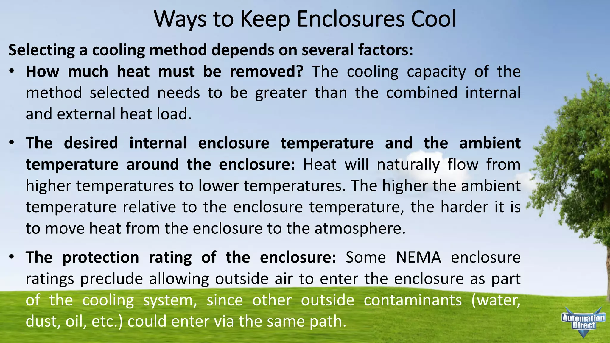 Ways	to	Keep	Enclosures	Cool
Selecting a cooling method depends on several factors:
• How much heat must be removed? The cooling capacity of the
method selected needs to be greater than the combined internal
and external heat load.
• The desired internal enclosure temperature and the ambient
temperature around the enclosure: Heat will naturally flow from
higher temperatures to lower temperatures. The higher the ambient
temperature relative to the enclosure temperature, the harder it is
to move heat from the enclosure to the atmosphere.
• The protection rating of the enclosure: Some NEMA enclosure
ratings preclude allowing outside air to enter the enclosure as part
of the cooling system, since other outside contaminants (water,
dust, oil, etc.) could enter via the same path.
 