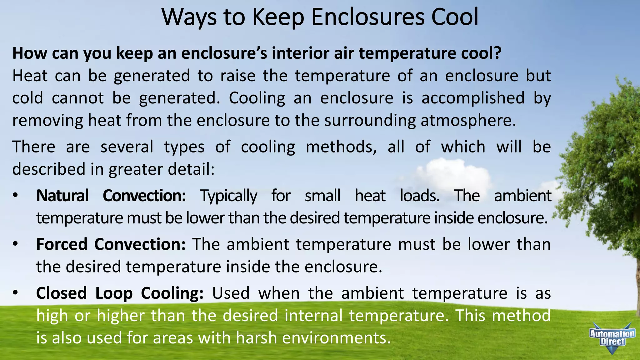 Ways	to	Keep	Enclosures	Cool
How can you keep an enclosure’s interior air temperature cool?
Heat can be generated to raise the temperature of an enclosure but
cold cannot be generated. Cooling an enclosure is accomplished by
removing heat from the enclosure to the surrounding atmosphere.
There are several types of cooling methods, all of which will be
described in greater detail:
• Natural Convection: Typically for small heat loads. The ambient
temperaturemustbelowerthanthedesiredtemperatureinsideenclosure.
• Forced Convection: The ambient temperature must be lower than
the desired temperature inside the enclosure.
• Closed Loop Cooling: Used when the ambient temperature is as
high or higher than the desired internal temperature. This method
is also used for areas with harsh environments.
 