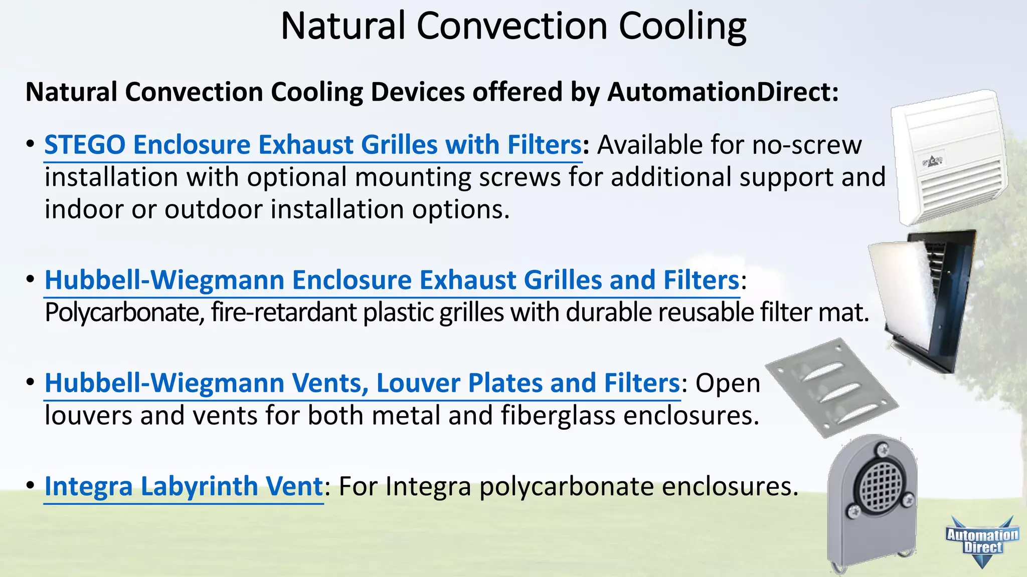 Natural	Convection	Cooling
• STEGO	Enclosure	Exhaust	Grilles	with	Filters:	Available	for	no-screw
installation	with	optional	mounting	screws	for	additional	support	and
indoor	or	outdoor	installation	options.
• Hubbell-Wiegmann	Enclosure	Exhaust	Grilles	and	Filters:
Polycarbonate,	fire-retardant	plastic	grilles	with	durable	reusable	filter	mat.
• Hubbell-Wiegmann	Vents,	Louver	Plates	and	Filters:	Open
louvers	and	vents	for	both	metal	and	fiberglass	enclosures.
• Integra	Labyrinth	Vent:	For	Integra	polycarbonate	enclosures.
Natural Convection Cooling Devices offered by AutomationDirect:
 