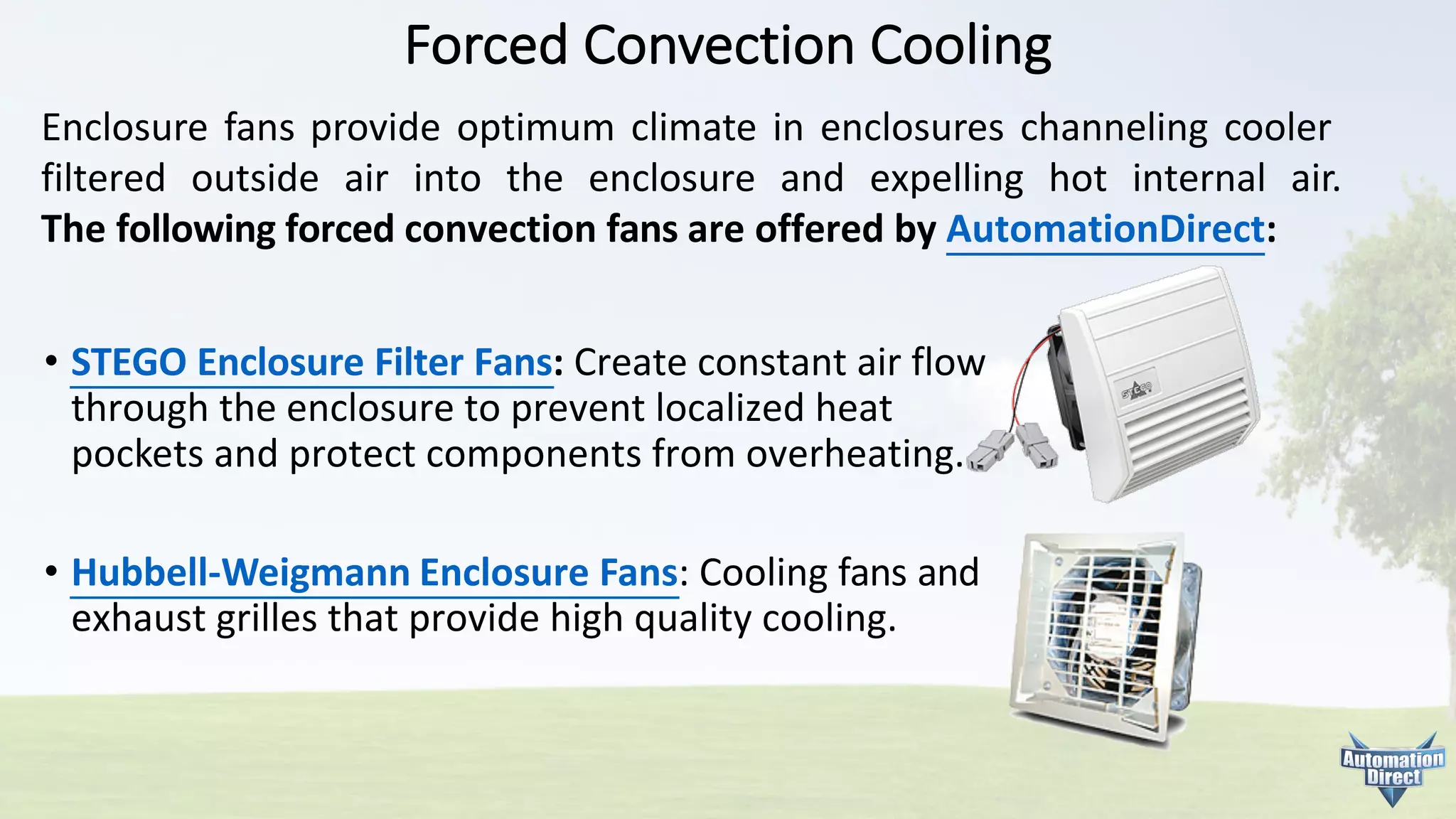 Forced	Convection	Cooling
• STEGO	Enclosure	Filter	Fans:	Create	constant	air	flow
through	the	enclosure	to	prevent	localized	heat
pockets	and	protect	components	from	overheating.
• Hubbell-Weigmann Enclosure	Fans:	Cooling	fans	and
exhaust	grilles	that	provide	high	quality	cooling.
Enclosure fans provide optimum climate in enclosures channeling cooler
filtered outside air into the enclosure and expelling hot internal air.
The following forced convection fans are offered by AutomationDirect:
 