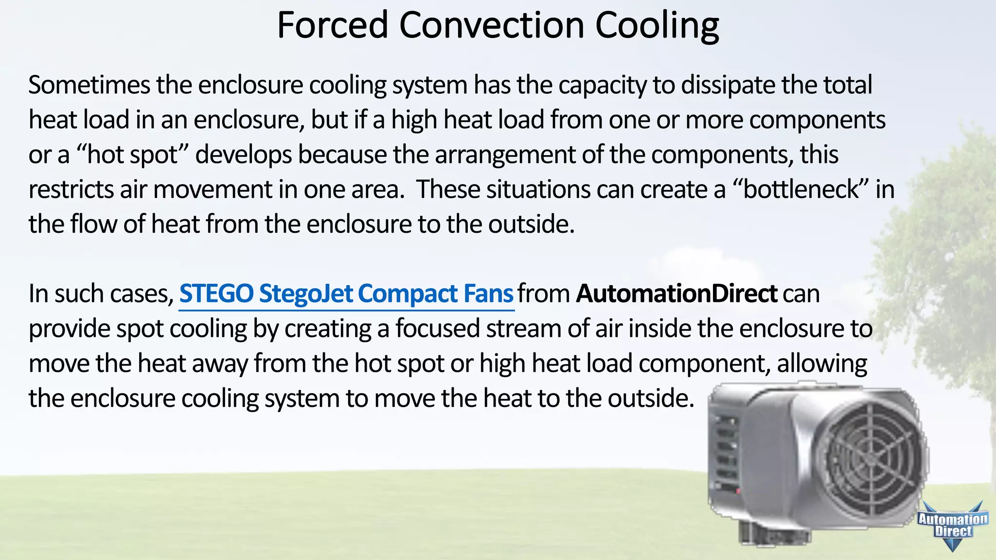 Forced	Convection	Cooling
Sometimes	the	enclosure	cooling	system	has	the	capacity	to	dissipate	the	total	
heat	load	in	an	enclosure,	but	if	a	high	heat	load	from	one	or	more	components	
or	a	“hot	spot”	develops	because	the	arrangement	of	the	components,	this	
restricts	air	movement	in	one	area.		These	situations	can	create	a	“bottleneck”	in	
the	flow	of	heat	from	the	enclosure	to	the	outside.
In	such	cases,	STEGO	StegoJetCompact	Fansfrom	AutomationDirectcan	
provide	spot	cooling	by	creating	a	focused	stream	of	air	inside	the	enclosure	to	
move	the	heat	away	from	the	hot	spot	or	high	heat	load	component,	allowing	
the	enclosure	cooling	system	to	move	the	heat	to	the	outside.
 