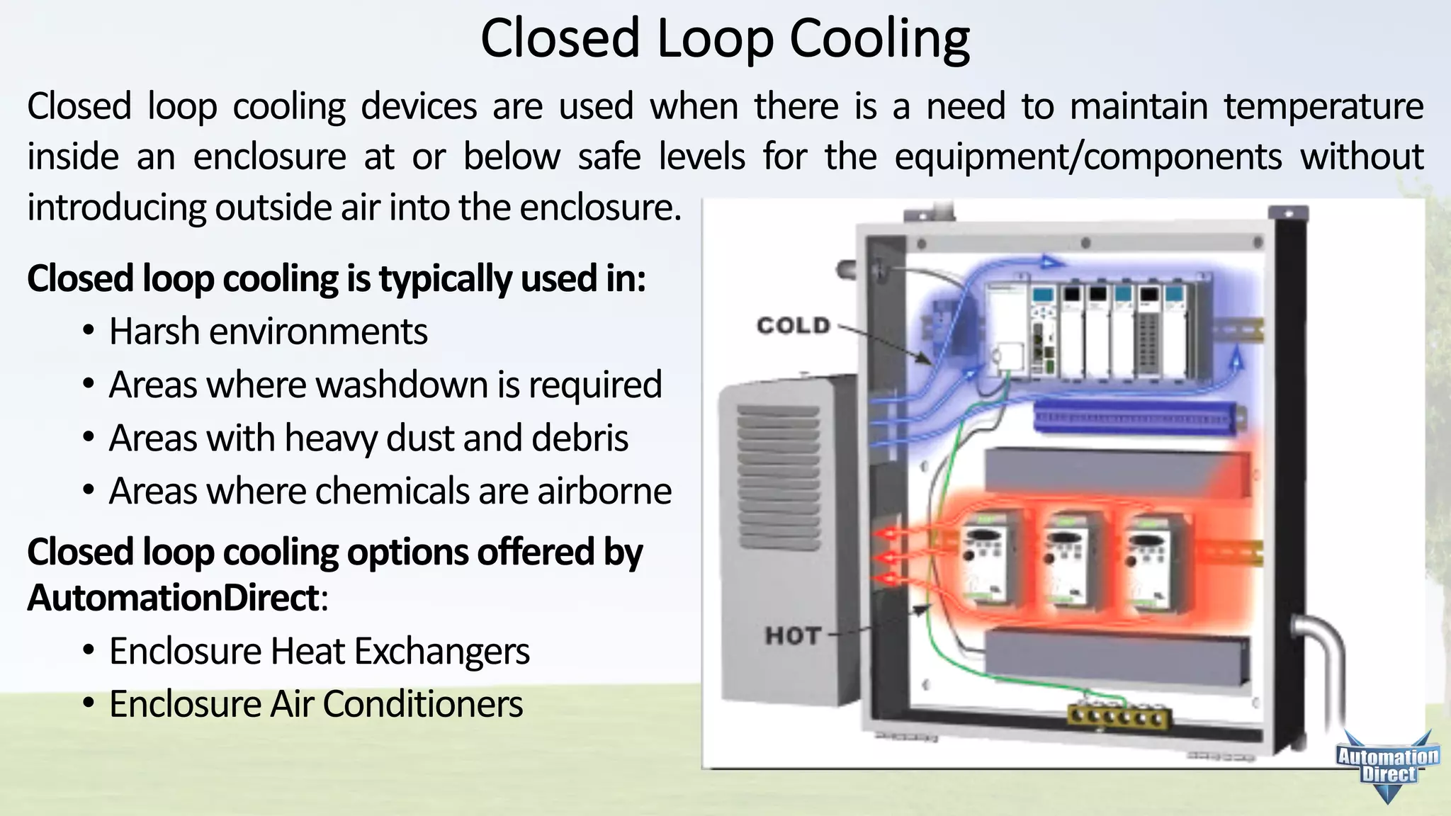 Closed	Loop	Cooling
Closed loop cooling devices are used when there is a need to maintain temperature
inside an enclosure at or below safe levels for the equipment/components without
introducing outside air into the enclosure.
Closed	loop	cooling	is	typically	used	in:
• Harsh	environments
• Areas	where	washdown is	required
• Areas	with	heavy	dust	and	debris
• Areas	where	chemicals	are	airborne
Closed	loop	cooling	options	offered	by	
AutomationDirect:
• Enclosure	Heat	Exchangers
• Enclosure	Air	Conditioners
 