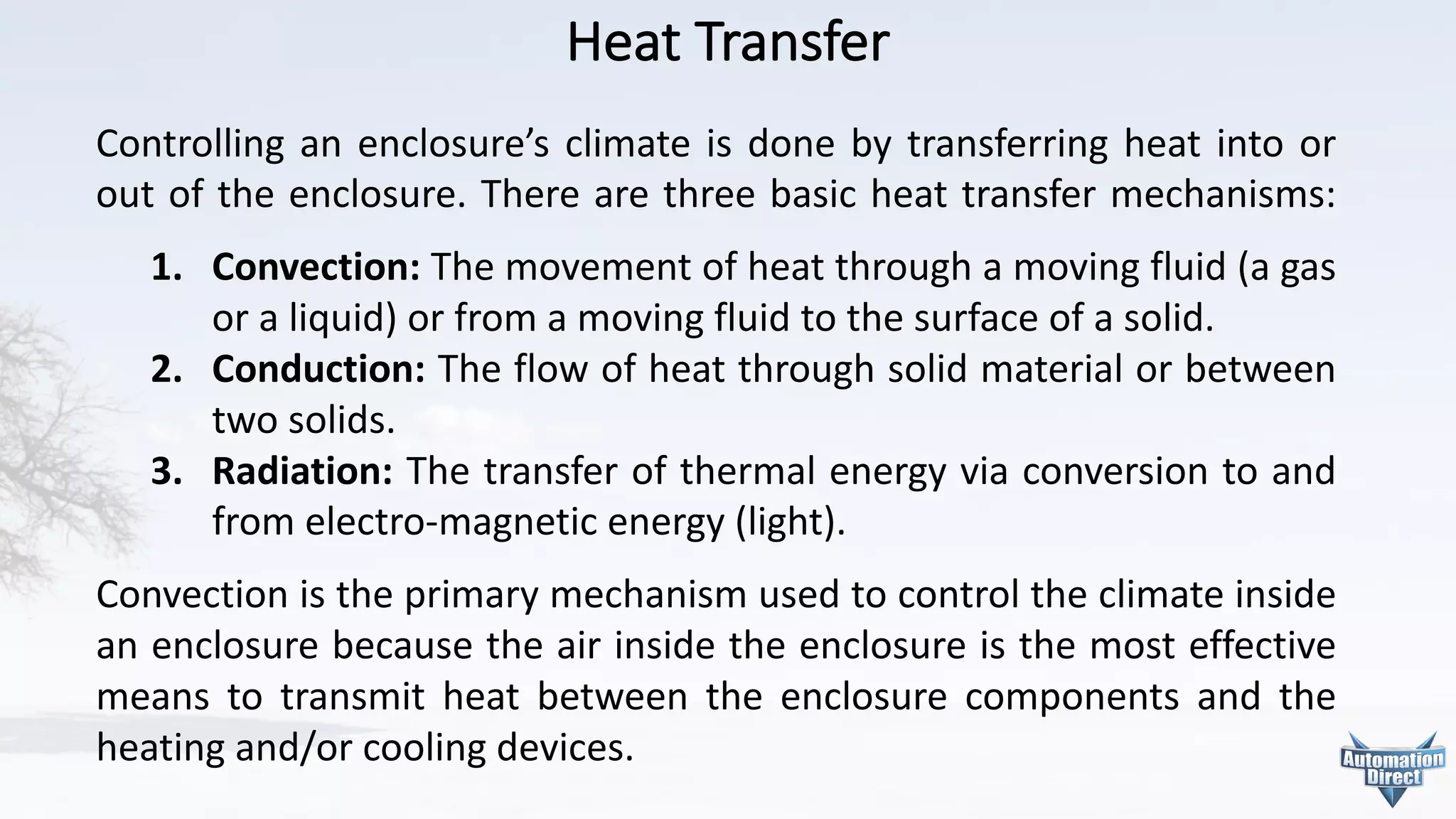 Heat	Transfer
Controlling an enclosure’s climate is done by transferring heat into or
out of the enclosure. There are three basic heat transfer mechanisms:
1. Convection: The movement of heat through a moving fluid (a gas
or a liquid) or from a moving fluid to the surface of a solid.
2. Conduction: The flow of heat through solid material or between
two solids.
3. Radiation: The transfer of thermal energy via conversion to and
from electro-magnetic energy (light).
Convection is the primary mechanism used to control the climate inside
an enclosure because the air inside the enclosure is the most effective
means to transmit heat between the enclosure components and the
heating and/or cooling devices.
 