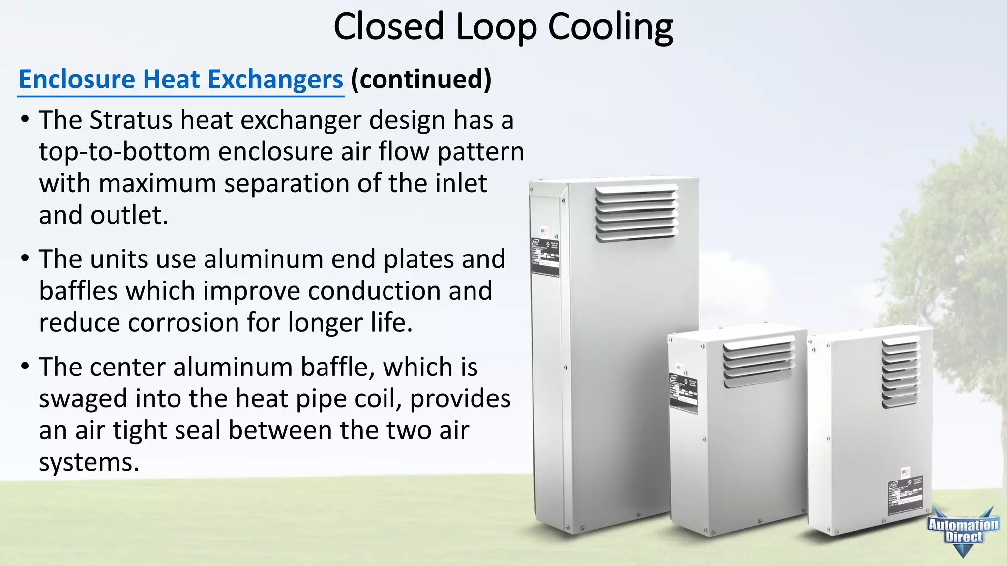 Closed	Loop	Cooling
Enclosure	Heat	Exchangers (continued)
• The	Stratus	heat	exchanger	design	has	a
top-to-bottom	enclosure	air	flow	pattern
with	maximum	separation	of	the	inlet
and	outlet.
• The	units	use	aluminum	end	plates	and
baffles	which	improve	conduction	and
reduce	corrosion	for	longer	life.
• The	center	aluminum	baffle,	which	is
swaged	into	the	heat	pipe	coil,	provides
an	air	tight	seal	between	the	two	air
systems.
 