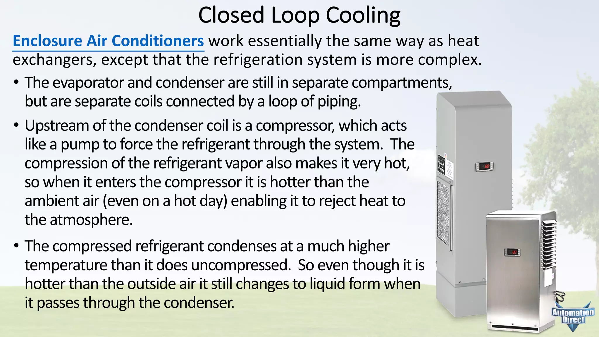Closed	Loop	Cooling
Enclosure	Air	Conditioners work	essentially	the	same	way	as	heat	
exchangers,	except	that	the	refrigeration	system	is	more	complex.
• The	evaporator	and	condenser	are	still	in	separate	compartments,
but	are	separate	coils	connected	by	a	loop	of	piping.
• Upstream	of	the	condenser	coil	is	a	compressor,	which	acts
like	a	pump	to	force	the	refrigerant	through	the	system.		The
compression	of	the	refrigerant	vapor	also	makes	it	very	hot,
so	when	it	enters	the	compressor	it	is	hotter	than	the
ambient	air	(even	on	a	hot	day)	enabling	it	to	reject	heat	to
the	atmosphere.
• The	compressed	refrigerant	condenses	at	a	much	higher
temperature	than	it	does	uncompressed.		So	even	though	it	is
hotter	than	the	outside	air	it	still	changes	to	liquid	form	when
it	passes	through	the	condenser.
 