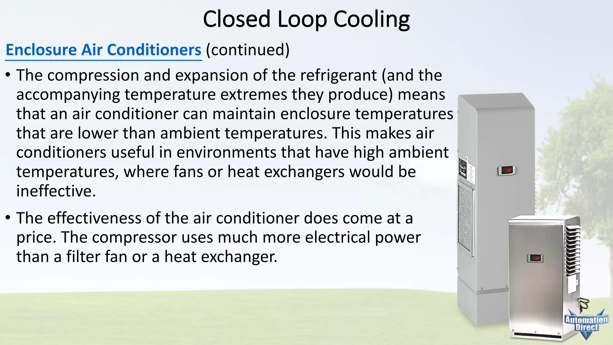 Closed	Loop	Cooling
Enclosure	Air	Conditioners (continued)
• The	compression	and	expansion	of	the	refrigerant	(and	the
accompanying	temperature	extremes	they	produce)	means
that	an	air	conditioner	can	maintain	enclosure	temperatures
that	are	lower	than	ambient	temperatures.	This	makes	air
conditioners	useful	in	environments	that	have	high	ambient
temperatures,	where	fans	or	heat	exchangers	would	be
ineffective.
• The	effectiveness	of	the	air	conditioner	does	come	at	a
price.	The	compressor	uses	much	more	electrical	power
than	a	filter	fan	or	a	heat	exchanger.
 