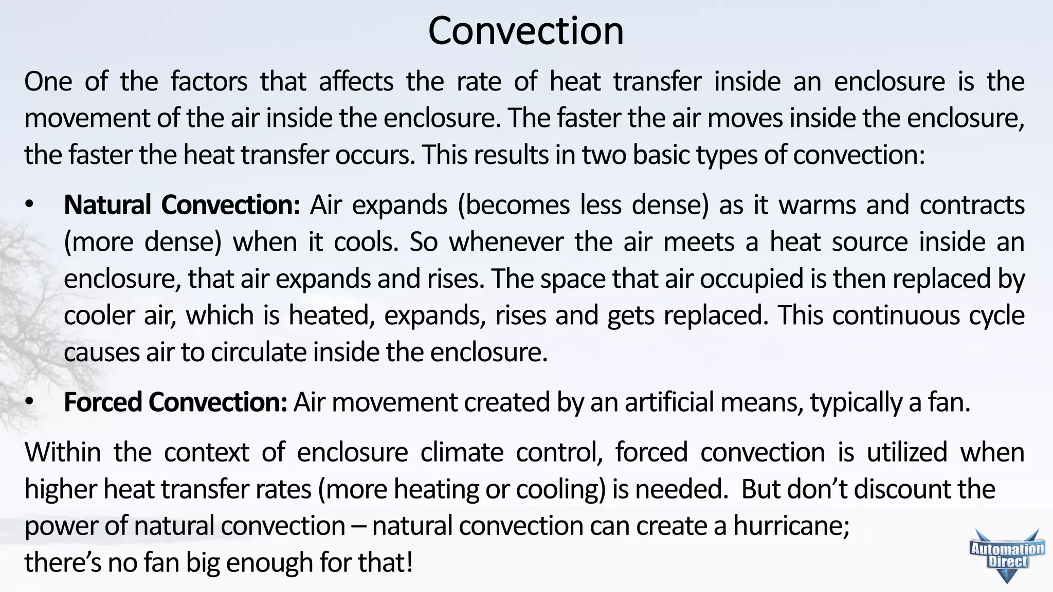 Convection
One of the factors that affects the rate of heat transfer inside an enclosure is the
movement of the air inside the enclosure. The faster the air moves inside the enclosure,
the faster the heat transfer occurs. This results in two basic types of convection:
• Natural Convection: Air expands (becomes less dense) as it warms and contracts
(more dense) when it cools. So whenever the air meets a heat source inside an
enclosure, that air expands and rises. The space that air occupied is then replaced by
cooler air, which is heated, expands, rises and gets replaced. This continuous cycle
causes air to circulate inside the enclosure.
• Forced Convection: Air movement created by an artificial means, typically a fan.
Within the context of enclosure climate control, forced convection is utilized when
higher heat transfer rates (more heating or cooling) is needed. But don’t discount the
power	of	natural	convection	– natural	convection	can	create	a	hurricane;	
there’s	no	fan	big	enough	for	that!
 