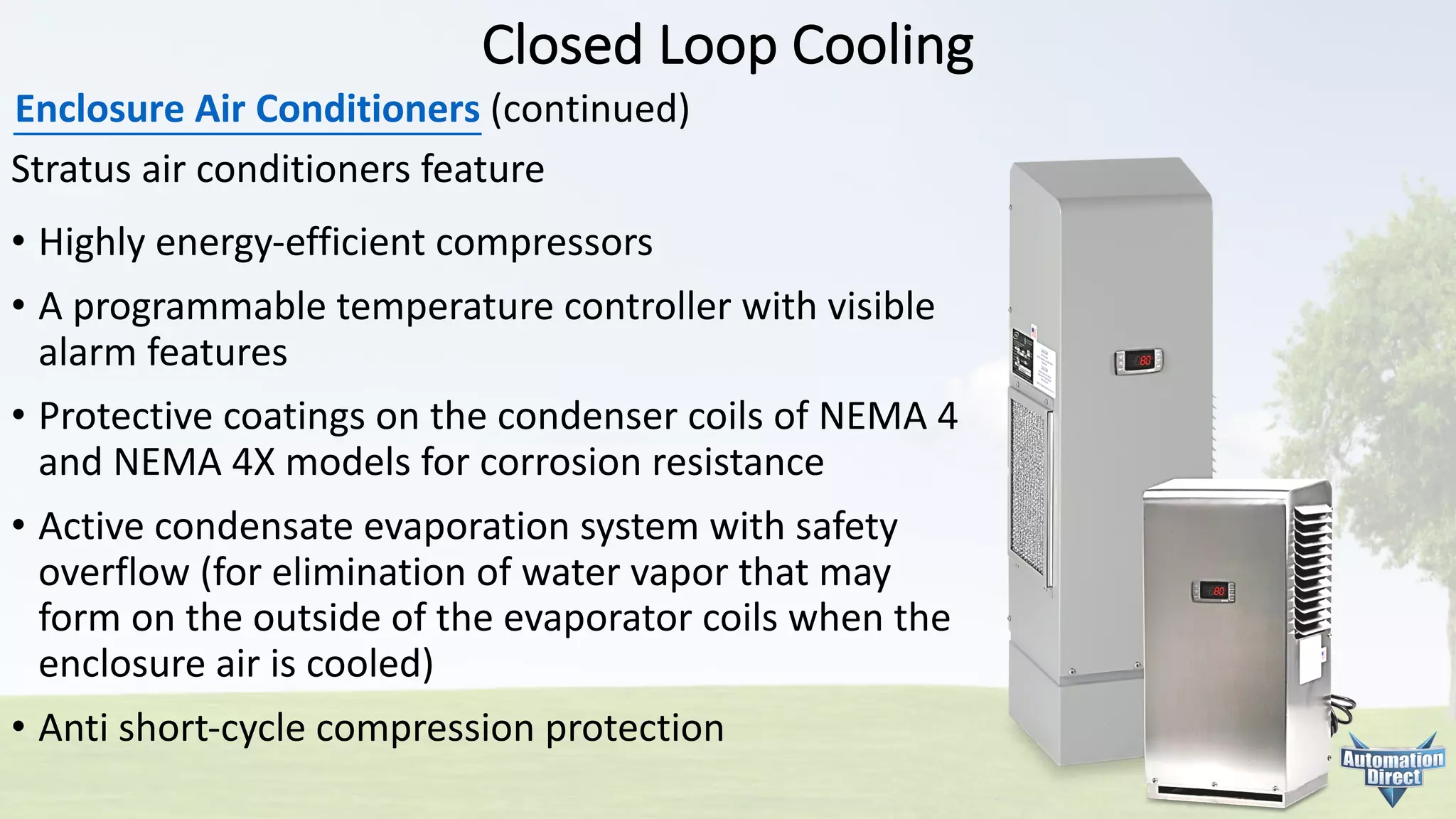 Closed	Loop	Cooling
Enclosure	Air	Conditioners (continued)
Stratus	air	conditioners	feature
• Highly	energy-efficient	compressors
• A	programmable	temperature	controller	with	visible
alarm	features
• Protective	coatings	on	the	condenser	coils	of	NEMA	4
and	NEMA	4X	models	for	corrosion	resistance
• Active	condensate	evaporation	system	with	safety
overflow	(for	elimination	of	water	vapor	that	may
form	on	the	outside	of	the	evaporator	coils	when	the
enclosure	air	is	cooled)
• Anti	short-cycle	compression	protection
 