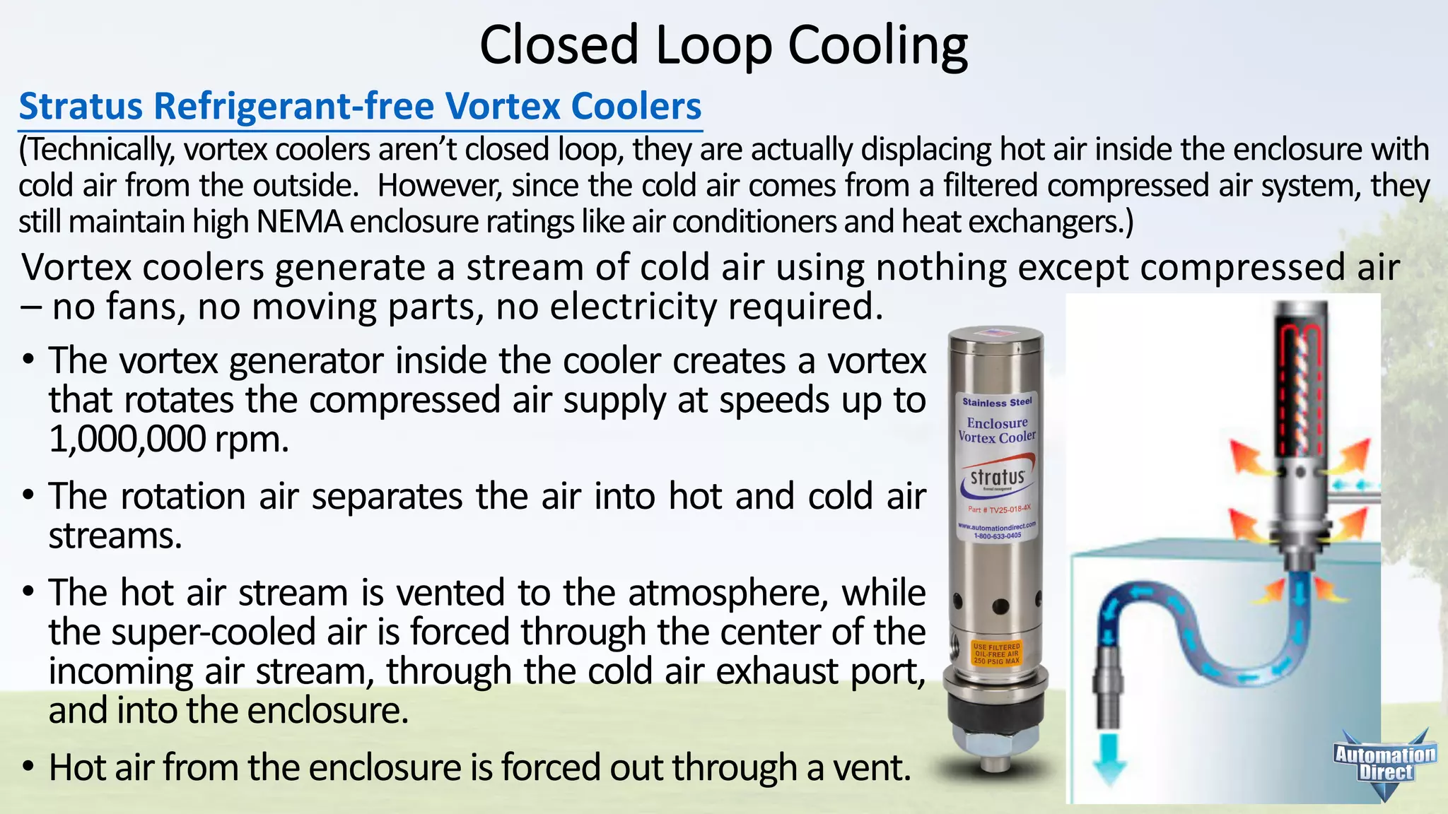 Closed	Loop	Cooling
Stratus	Refrigerant-free	Vortex	Coolers
(Technically, vortex coolers aren’t closed loop, they are actually displacing hot air inside the enclosure with
cold air from the outside. However, since the cold air comes from a filtered compressed air system, they
stillmaintainhighNEMAenclosureratingslikeairconditionersandheatexchangers.)
• The vortex generator inside the cooler creates a vortex
that rotates the compressed air supply at speeds up to
1,000,000 rpm.
• The rotation air separates the air into hot and cold air
streams.
• The hot air stream is vented to the atmosphere, while
the super-cooled air is forced through the center of the
incoming air stream, through the cold air exhaust port,
and into the enclosure.
• Hot air from the enclosure is forced out through a vent.
Vortex	coolers	generate	a	stream	of	cold	air	using	nothing	except	compressed	air	
– no	fans,	no	moving	parts,	no	electricity	required.
 