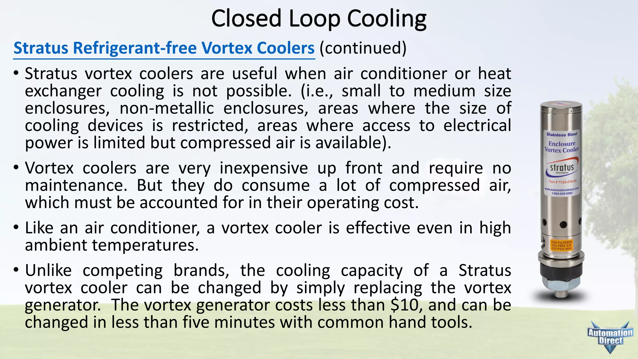 Closed	Loop	Cooling
Stratus	Refrigerant-free	Vortex	Coolers (continued)
• Stratus vortex coolers are useful when air conditioner or heat
exchanger cooling is not possible. (i.e., small to medium size
enclosures, non-metallic enclosures, areas where the size of
cooling devices is restricted, areas where access to electrical
power is limited but compressed air is available).
• Vortex coolers are very inexpensive up front and require no
maintenance. But they do consume a lot of compressed air,
which must be accounted for in their operating cost.
• Like an air conditioner, a vortex cooler is effective even in high
ambient temperatures.
• Unlike competing brands, the cooling capacity of a Stratus
vortex cooler can be changed by simply replacing the vortex
generator. The vortex generator costs less than $10, and can be
changed in less than five minutes with common hand tools.
 