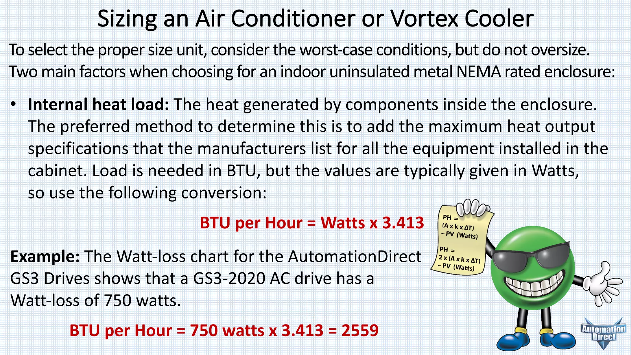 Sizing	an	Air	Conditioner	or	Vortex	Cooler
To	select	the	proper	size	unit,	consider	the	worst-case conditions,	but	do	not	oversize.	
Two	main	factors	when	choosing	for	an	indoor	uninsulated	metal NEMA	rated	enclosure:
• Internal	heat	load:	The	heat	generated	by	components inside	the	enclosure.
The	preferred	method	to	determine	this	is	to	add	the	maximum	heat output
specifications	that	the	manufacturers	list	for	all	the	equipment	installed	in	the
cabinet.	Load	is	needed	in	BTU,	but	the	values	are	typically	given	in	Watts,
so use	the	following	conversion:
BTU	per	Hour	=	Watts	x	3.413
Example:	The	Watt-loss	chart	for	the	AutomationDirect
GS3	Drives	shows	that	a GS3-2020	AC	drive	has	a	
Watt-loss	of	750	watts.
BTU	per	Hour	=	750	watts	x	3.413	=	2559
 