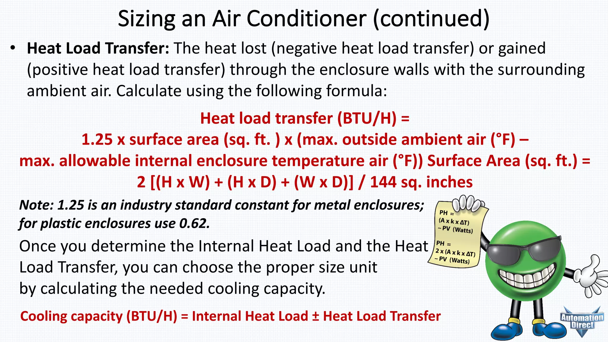 Sizing	an	Air	Conditioner	(continued)
Note:	1.25	is	an	industry	standard	constant	for	metal	enclosures;	
for	plastic	enclosures	use	0.62.
• Heat	Load	Transfer: The	heat	lost	(negative	heat	load	transfer)	or gained
(positive	heat	load	transfer)	through	the	enclosure	walls with	the	surrounding
ambient	air. Calculate	using	the following	formula:
Heat	load	transfer	(BTU/H)	=	
1.25	x	surface	area	(sq.	ft.	)	x	(max.	outside	ambient	air	(°F)	–
max.	allowable	internal	enclosure	temperature	air	(°F)) Surface	Area	(sq.	ft.)	=	
2	[(H	x	W)	+	(H	x	D)	+	(W	x	D)]	/	144	sq.	inches
Cooling	capacity	(BTU/H)	=	Internal	Heat	Load	± Heat	Load	Transfer
Once	you	determine	the	Internal	Heat	Load	and	the Heat	
Load	Transfer,	you	can	choose	the	proper	size	unit	
by calculating	the	needed	cooling	capacity.
 