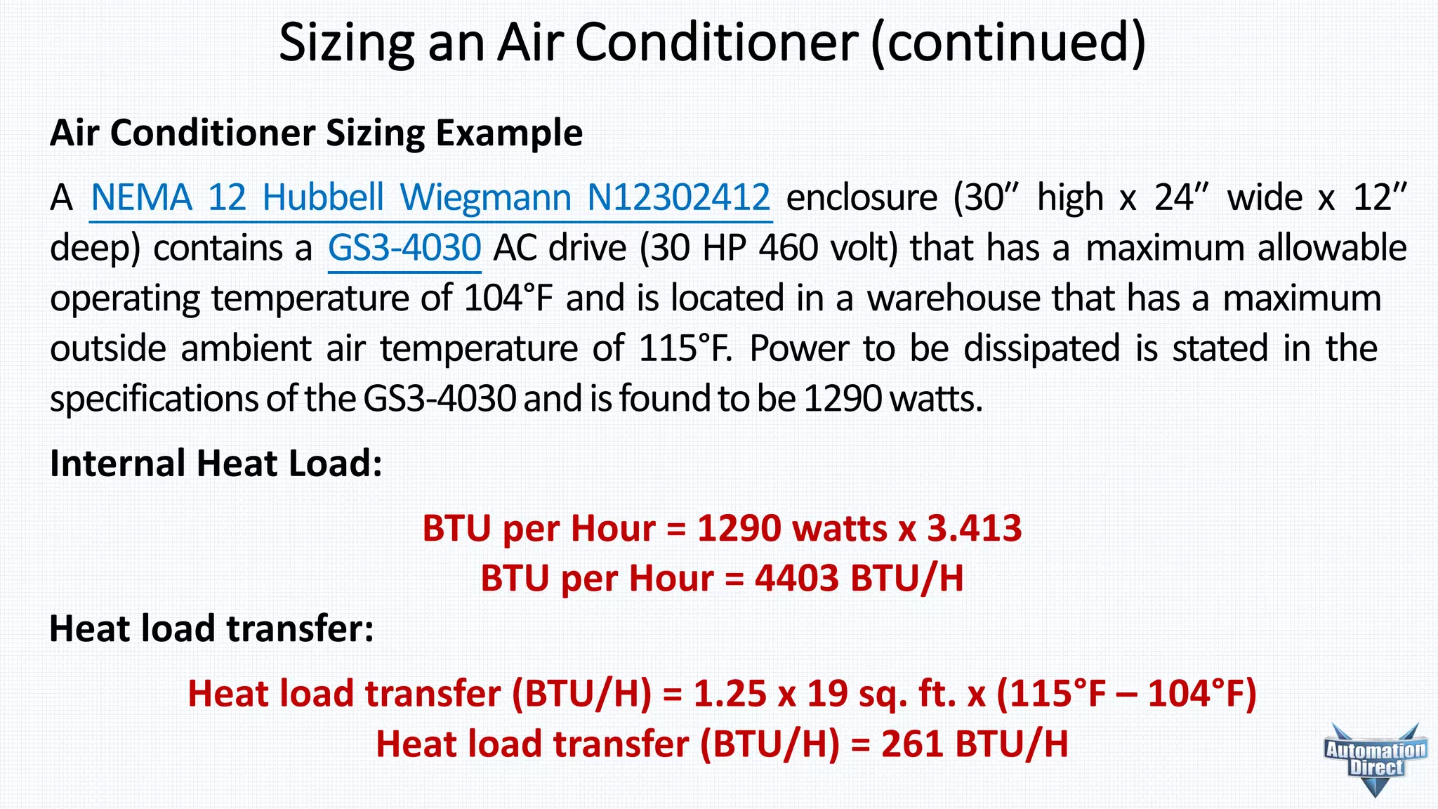 BTU	per	Hour	=	1290	watts	x	3.413
BTU	per	Hour	=	4403	BTU/H
Heat	load	transfer:
Heat	load	transfer	(BTU/H)	=	1.25	x	19	sq.	ft.	x	(115°F	– 104°F)
Heat	load	transfer	(BTU/H)	=	261	BTU/H
Sizing	an	Air	Conditioner	(continued)
Air	Conditioner	Sizing	Example
A NEMA 12 Hubbell Wiegmann N12302412 enclosure (30ʺ high x 24ʺ wide x 12ʺ
deep) contains a GS3-4030 AC drive (30 HP 460 volt) that has a maximum allowable
operating temperature of 104°F and is located in a warehouse that has a maximum
outside ambient air temperature of 115°F. Power to be dissipated is stated in the
specificationsoftheGS3-4030andisfoundtobe1290watts.
Internal	Heat	Load:
 