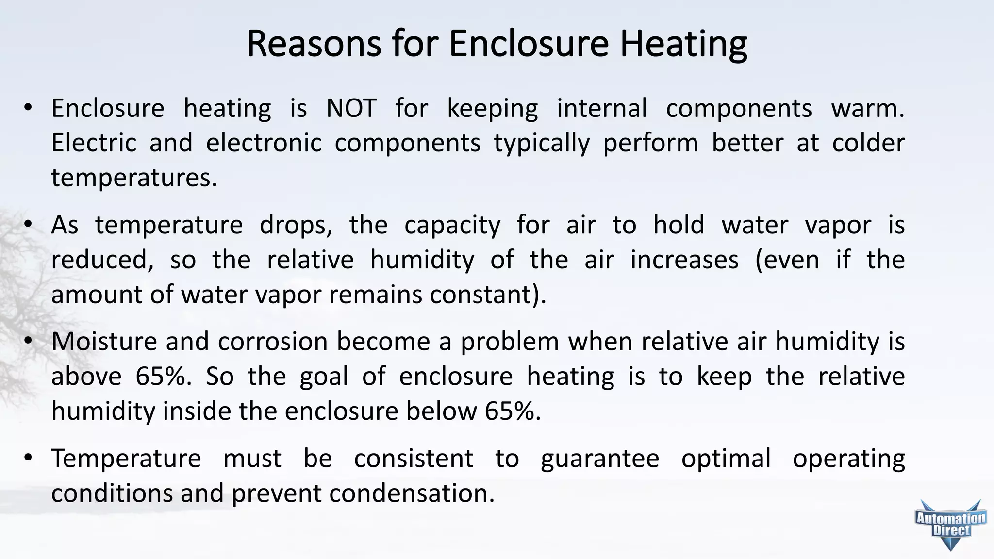 Reasons	for	Enclosure	Heating
• Enclosure heating is NOT for keeping internal components warm.
Electric and electronic components typically perform better at colder
temperatures.
• As temperature drops, the capacity for air to hold water vapor is
reduced, so the relative humidity of the air increases (even if the
amount of water vapor remains constant).
• Moisture and corrosion become a problem when relative air humidity is
above 65%. So the goal of enclosure heating is to keep the relative
humidity inside the enclosure below 65%.
• Temperature must be consistent to guarantee optimal operating
conditions and prevent condensation.
 
