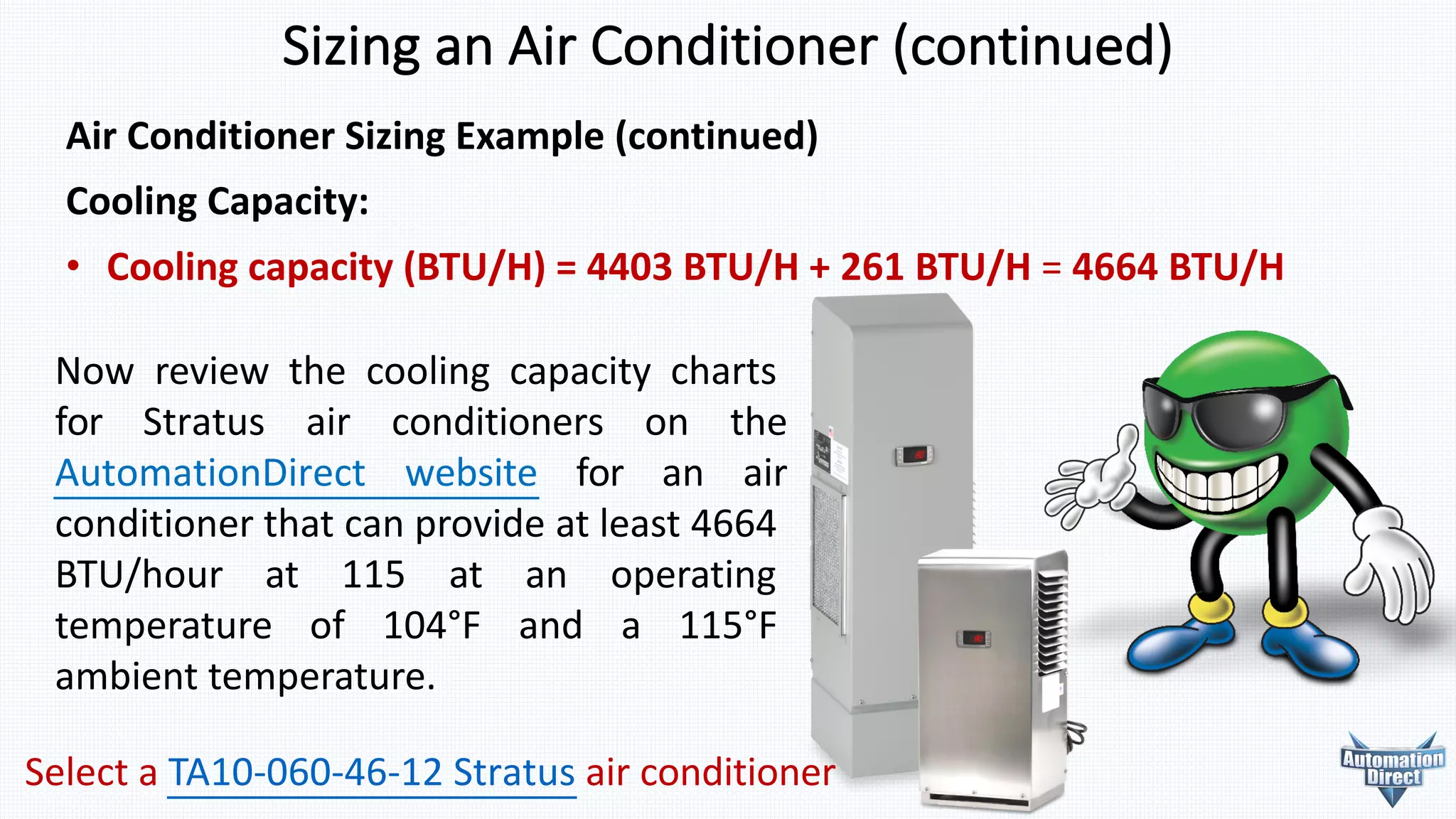 Air	Conditioner	Sizing	Example	(continued)
Cooling	Capacity:
• Cooling	capacity	(BTU/H)	=	4403	BTU/H	+	261	BTU/H	=	4664	BTU/H
Now review the cooling capacity charts
for Stratus air conditioners on the
AutomationDirect website for an air
conditioner that can provide at least 4664
BTU/hour at 115 at an operating
temperature of 104°F and a 115°F
ambient temperature.
Sizing	an	Air	Conditioner	(continued)
Select a TA10-060-46-12 Stratus air conditioner
 