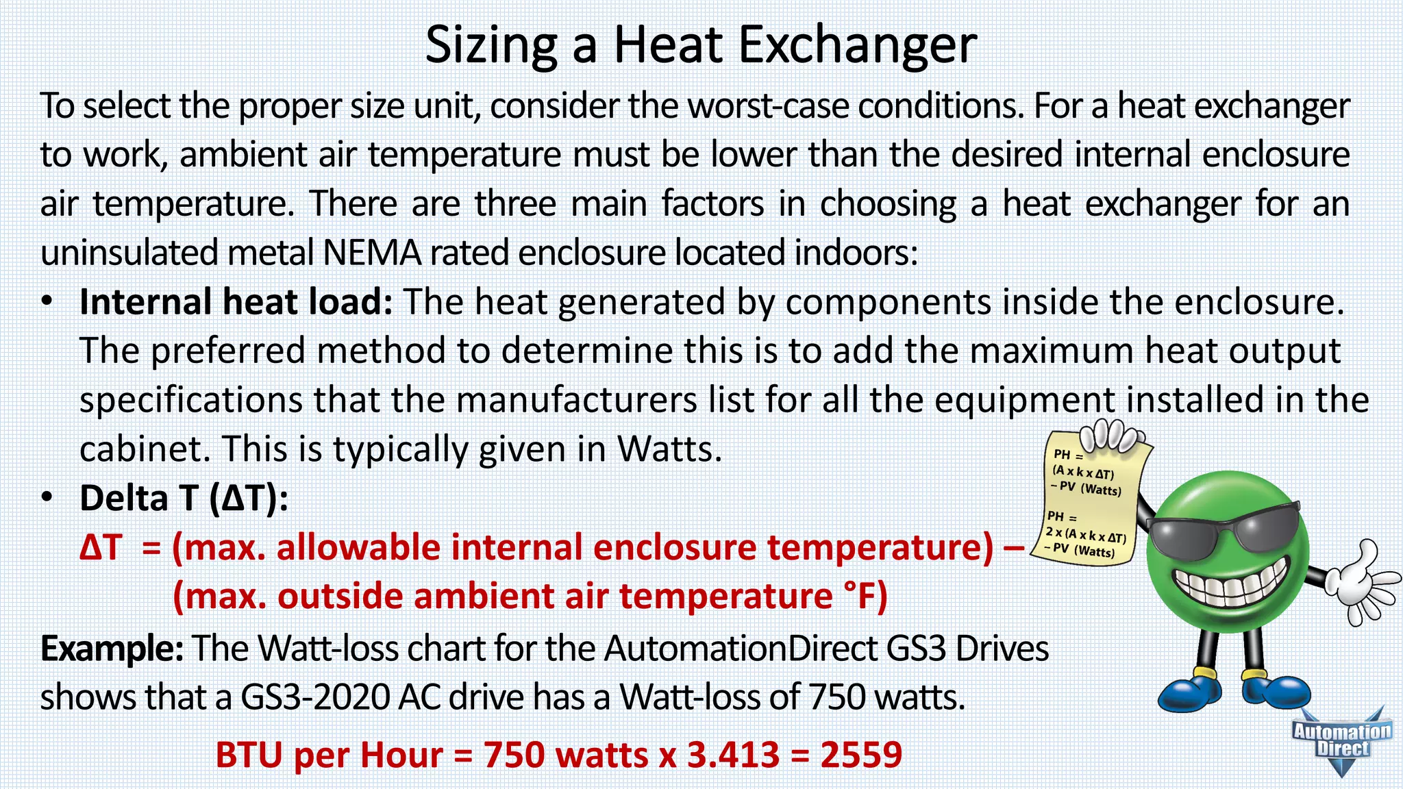 Sizing	a	Heat	Exchanger
To select the proper size unit, consider the worst-case conditions. For a heat exchanger
to work, ambient air temperature must be lower than the desired internal enclosure
air temperature. There are three main factors in choosing a heat exchanger for an
uninsulated metal NEMA rated enclosure located indoors:
• Internal	heat	load:	The	heat	generated	by	components inside	the	enclosure.
The	preferred	method	to	determine	this	is	to	add	the	maximum	heat output
specifications	that	the	manufacturers	list	for	all	the	equipment	installed	in	the
cabinet.	This	is	typically	given	in	Watts.
• Delta	T	(ΔT):
ΔT		=	(max.	allowable	internal	enclosure	temperature)	–
(max.	outside	ambient	air	temperature	°F)
Example:	The	Watt-loss	chart	for	the	AutomationDirect GS3	Drives	
shows	that	a GS3-2020	AC	drive	has	a	Watt-loss	of	750	watts.
BTU	per	Hour	=	750	watts	x	3.413	=	2559
 