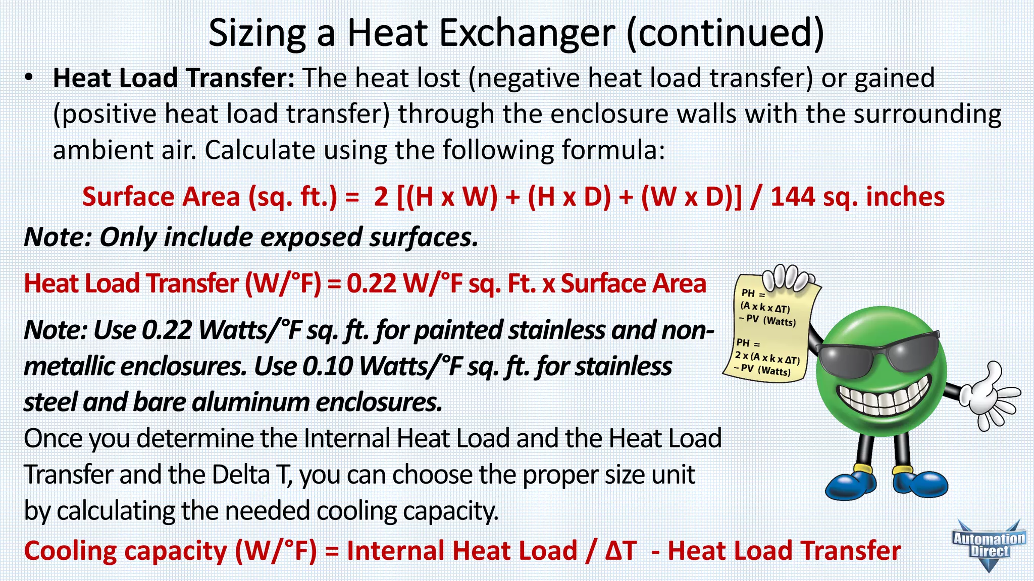 Sizing	a	Heat	Exchanger	(continued)
Note:	Only	include	exposed	surfaces.
Heat	Load	Transfer	(W/°F)	=	0.22	W/°F	sq.	Ft.	x	Surface	Area
Note:	Use	0.22	Watts/°F	sq.	ft.	for	painted	stainless	and	non-
metallic	enclosures.	Use	0.10	Watts/°F	sq.	ft.	for	stainless	
steel	and	bare	aluminum	enclosures.
Once	you	determine	the	Internal	Heat	Load	and	theHeat	Load	
Transfer	and	the	Delta	T,	you	can	choose	the	proper	size	unit	
by calculating	the	needed	cooling	capacity.
• Heat	Load	Transfer: The	heat	lost	(negative	heat	load	transfer)	or gained
(positive	heat	load	transfer)	through	the	enclosure	walls with	the	surrounding
ambient	air. Calculate	using	the following	formula:
Surface	Area	(sq.	ft.)	=	 2	[(H	x	W)	+	(H	x	D)	+	(W	x	D)]	/	144	sq.	inches
Cooling	capacity	(W/°F)	=	Internal	Heat	Load	/	ΔT	 - Heat	Load	Transfer
 