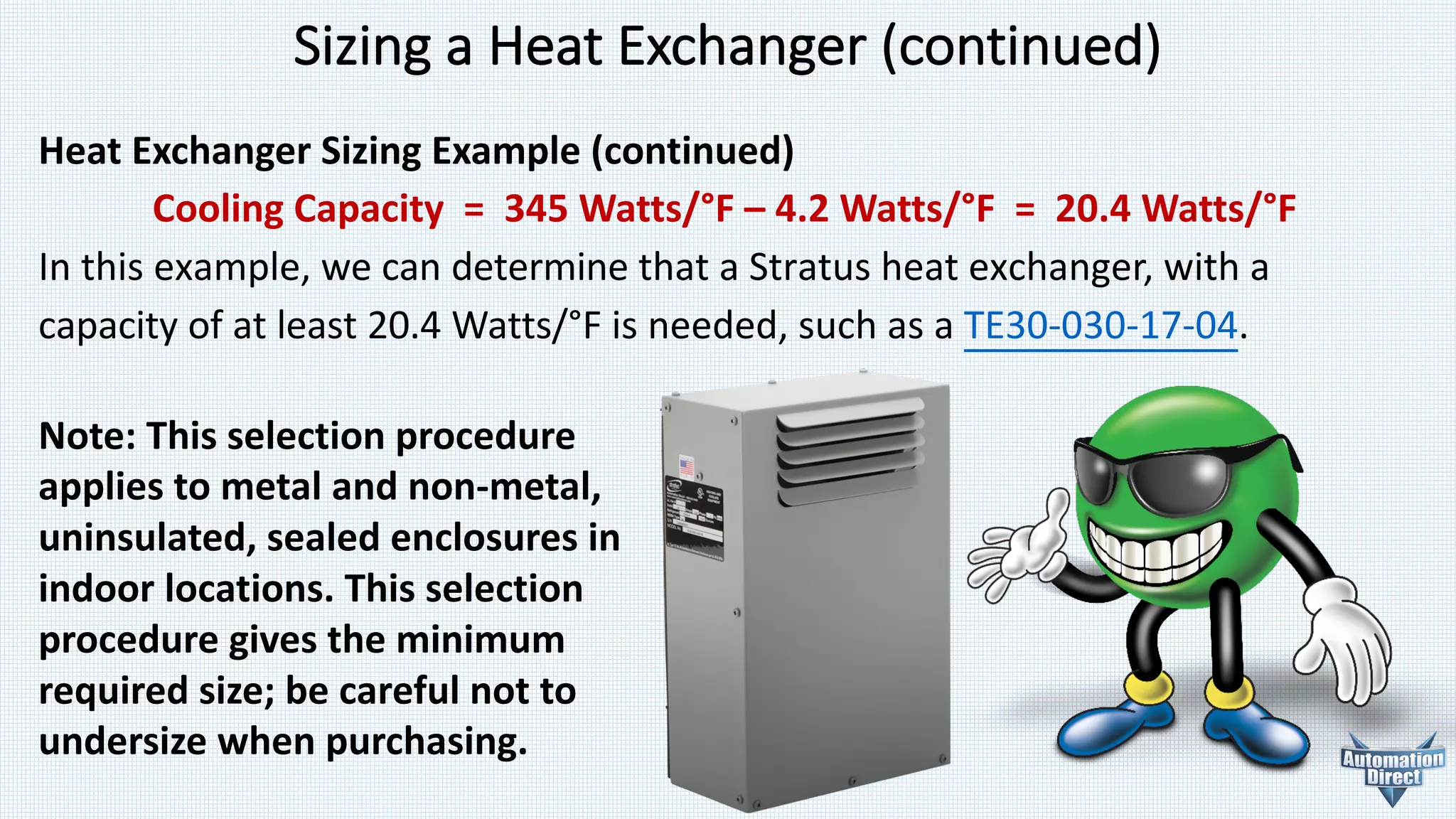 Heat	Exchanger	Sizing	Example	(continued)
Cooling	Capacity		=		345	Watts/°F	– 4.2	Watts/°F		=		20.4	Watts/°F
In	this	example,	we	can	determine	that	a	Stratus	heat	exchanger,	with	a	
capacity	of	at	least	20.4	Watts/°F	is	needed,	such	as	a	TE30-030-17-04.	
Sizing	a	Heat	Exchanger	(continued)
Note:	This	selection	procedure	
applies	to	metal	and	non-metal,	
uninsulated,	sealed	enclosures	in	
indoor	locations.	This	selection	
procedure	gives	the	minimum	
required	size;	be	careful	not	to	
undersize	when	purchasing.
 