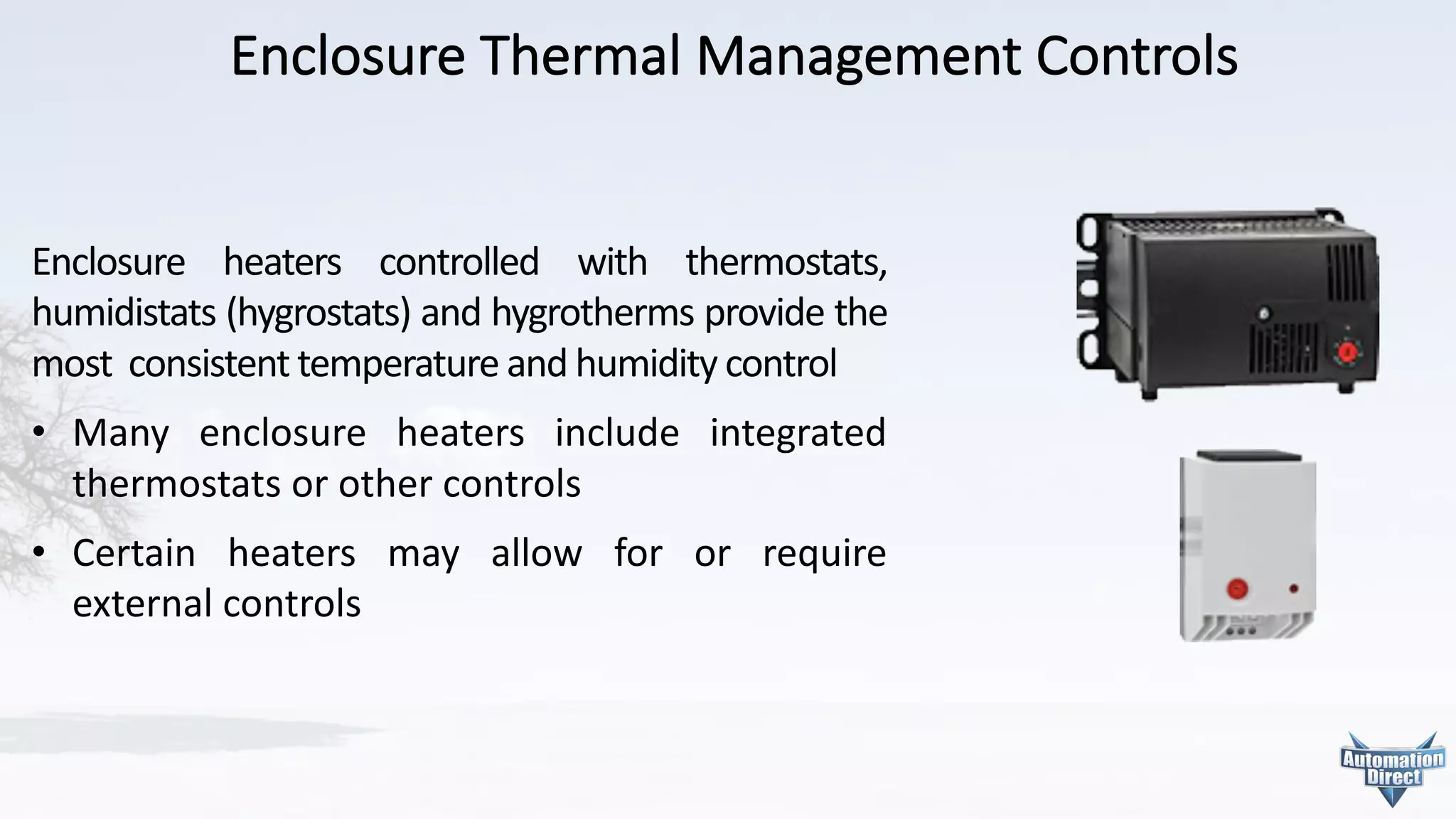 Enclosure	Thermal	Management	Controls
Enclosure heaters controlled with thermostats,
humidistats (hygrostats) and hygrotherms provide the
most consistent temperature and humidity control
• Many enclosure heaters include integrated
thermostats or other controls
• Certain heaters may allow for or require
external controls
 