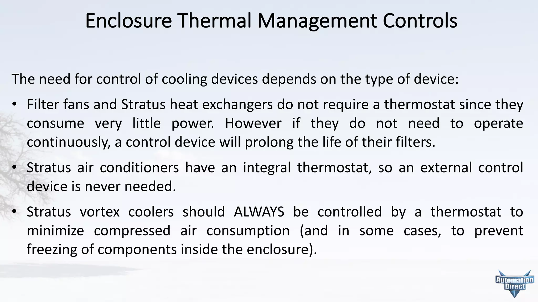 Enclosure	Thermal	Management	Controls
The need for control of cooling devices depends on the type of device:
• Filter fans and Stratus heat exchangers do not require a thermostat since they
consume very little power. However if they do not need to operate
continuously, a control device will prolong the life of their filters.
• Stratus air conditioners have an integral thermostat, so an external control
device is never needed.
• Stratus vortex coolers should ALWAYS be controlled by a thermostat to
minimize compressed air consumption (and in some cases, to prevent
freezing of components inside the enclosure).
 