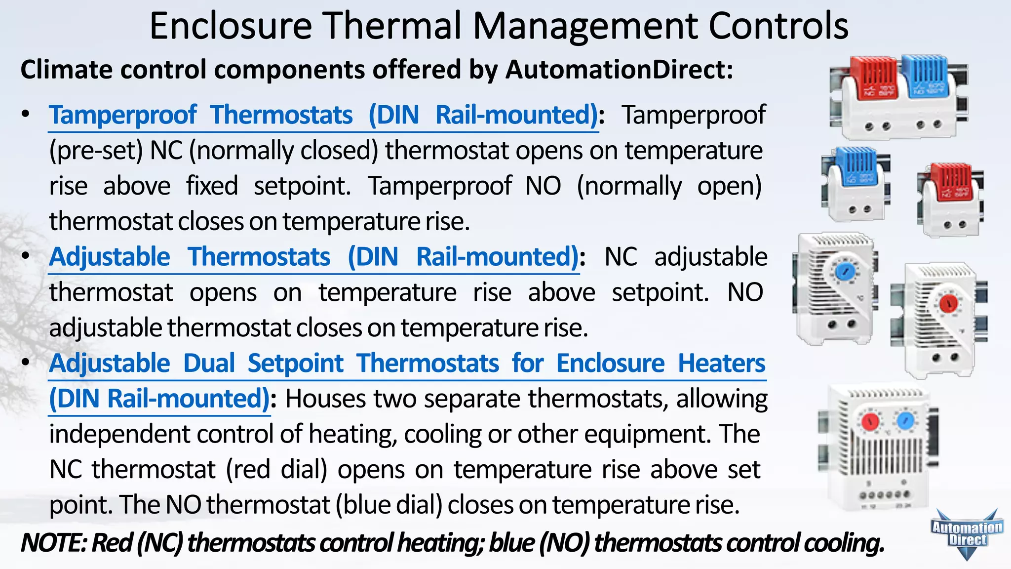 Enclosure	Thermal	Management	Controls
Climate	control	components	offered	by	AutomationDirect:
• Tamperproof Thermostats (DIN Rail-mounted): Tamperproof
(pre-set) NC (normally closed) thermostat opens on temperature
rise above fixed setpoint. Tamperproof NO (normally open)
thermostatclosesontemperaturerise.
• Adjustable Thermostats (DIN Rail-mounted): NC adjustable
thermostat opens on temperature rise above setpoint. NO
adjustablethermostatclosesontemperaturerise.
• Adjustable Dual Setpoint Thermostats for Enclosure Heaters
(DIN Rail-mounted): Houses two separate thermostats, allowing
independent control of heating, cooling or other equipment. The
NC thermostat (red dial) opens on temperature rise above set
point. TheNOthermostat(bluedial)closesontemperaturerise.	
NOTE:Red(NC)thermostatscontrolheating;blue(NO)thermostatscontrolcooling.
 