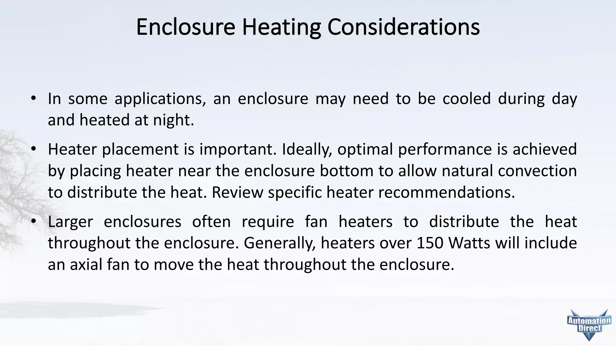 Enclosure	Heating	Considerations
• In some applications, an enclosure may need to be cooled during day
and heated at night.
• Heater placement is important. Ideally, optimal performance is achieved
by placing heater near the enclosure bottom to allow natural convection
to distribute the heat. Review specific heater recommendations.
• Larger enclosures often require fan heaters to distribute the heat
throughout the enclosure. Generally, heaters over 150 Watts will include
an axial fan to move the heat throughout the enclosure.
 