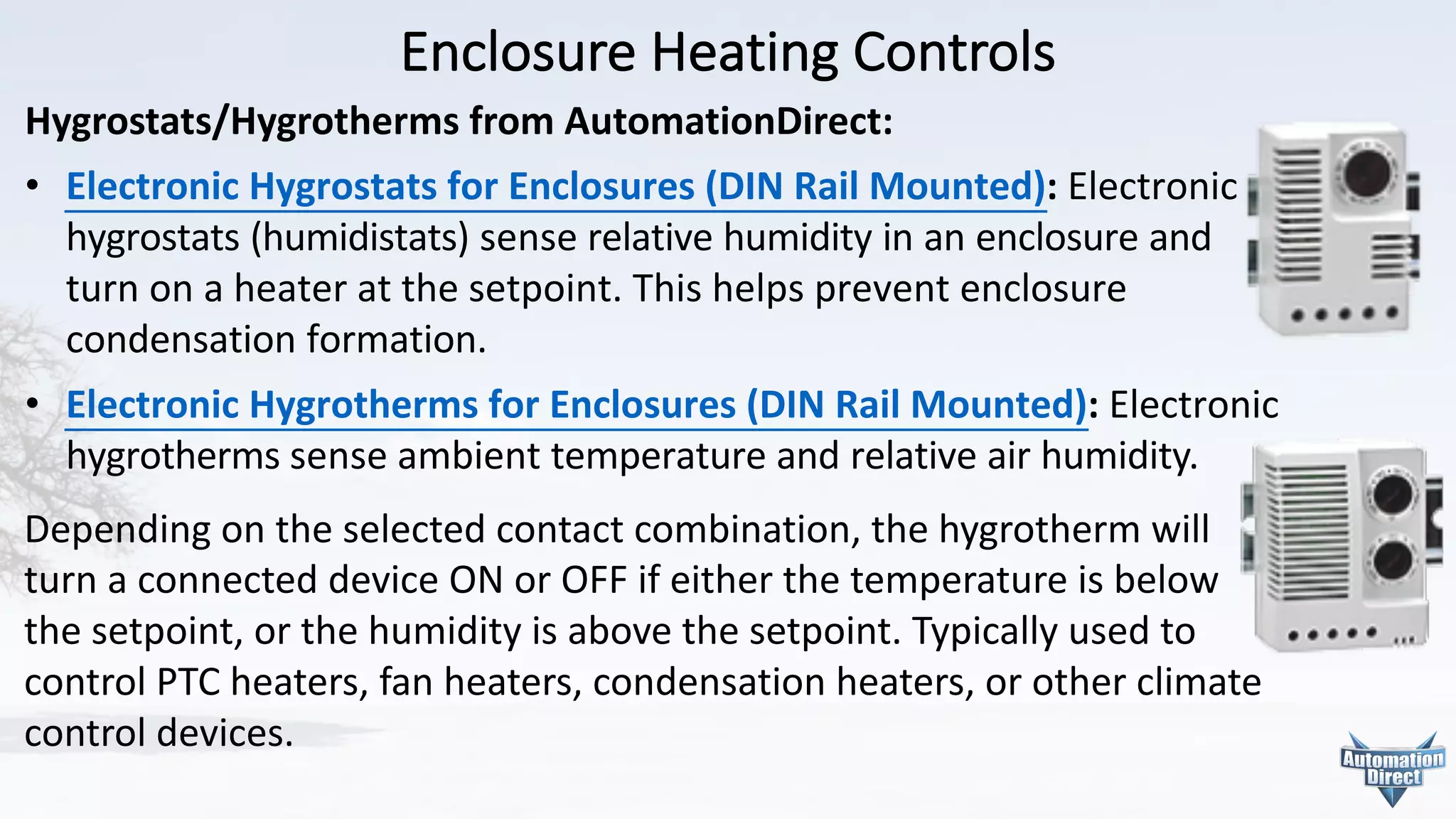 Enclosure	Heating	Controls
Hygrostats/Hygrotherms from	AutomationDirect:
• Electronic	Hygrostats	for	Enclosures	(DIN	Rail	Mounted):	Electronic
hygrostats	(humidistats)	sense	relative	humidity	in	an	enclosure	and
turn	on	a	heater	at	the	setpoint.	This	helps	prevent	enclosure
condensation	formation.
• Electronic	Hygrotherms	for	Enclosures	(DIN	Rail	Mounted):	Electronic
hygrotherms sense	ambient	temperature	and	relative	air	humidity.	
Depending	on	the	selected	contact	combination,	the	hygrotherm will	
turn	a	connected	device	ON	or	OFF	if	either	the	temperature	is	below	
the	setpoint,	or	the	humidity	is	above	the	setpoint.	Typically	used	to	
control	PTC	heaters,	fan	heaters,	condensation	heaters,	or	other	climate	
control	devices.
 