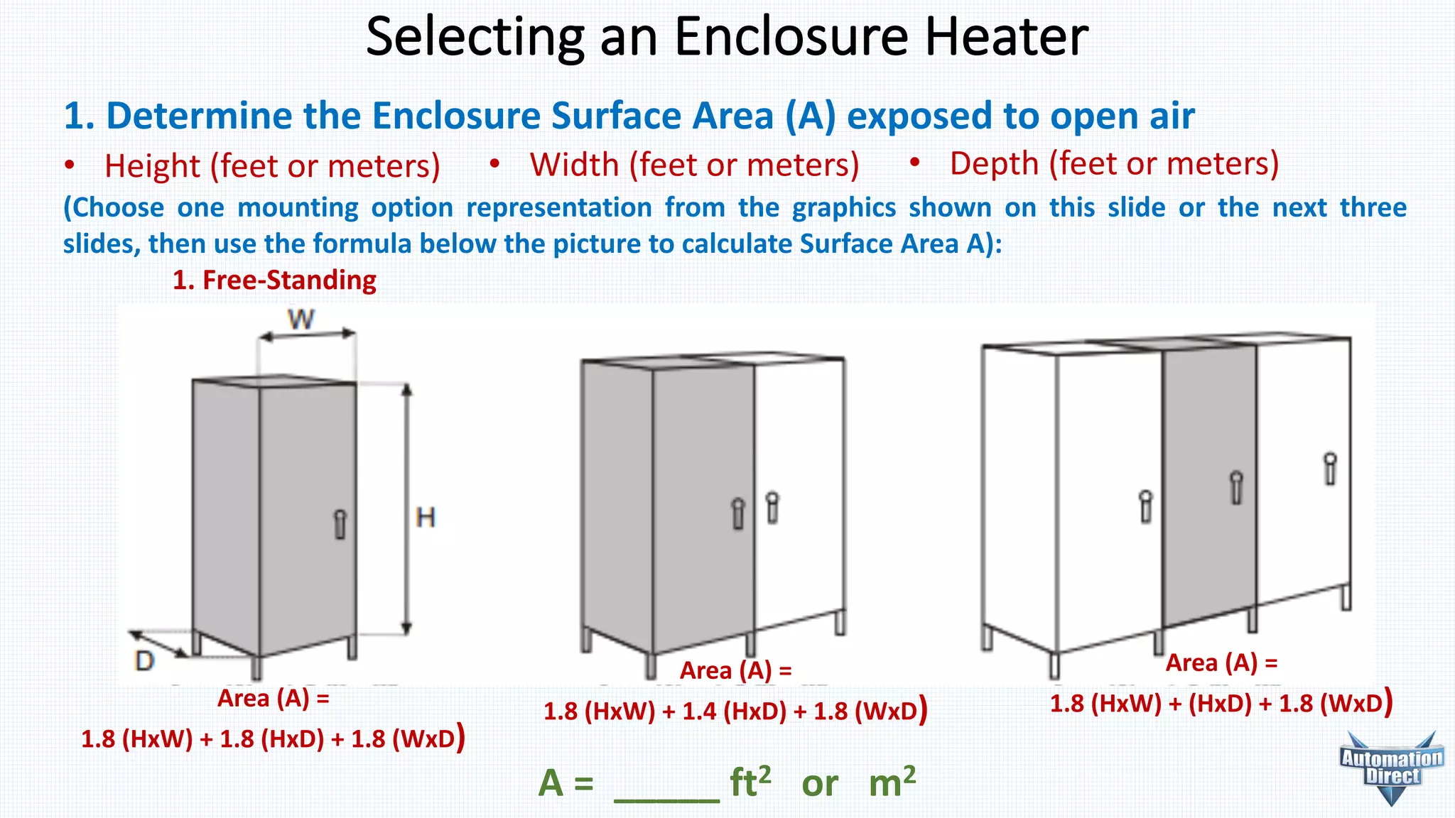 Selecting	an	Enclosure	Heater
1. Determine	the	Enclosure	Surface	Area	(A)	exposed	to	open	air
• Height (feet or meters) • Width (feet or meters) • Depth (feet or meters)
(Choose one mounting option representation from the graphics shown on this slide or the next three
slides, then use the formula below the picture to calculate Surface Area A):
1. Free-Standing
A	=	 _____	ft2 or			m2
Area	(A)	=
1.8	(HxW)	+	1.8	(HxD)	+	1.8	(WxD)
Area	(A)	=
1.8	(HxW)	+	1.4	(HxD)	+	1.8	(WxD)
Area	(A)	=
1.8	(HxW)	+	(HxD)	+	1.8	(WxD)
 