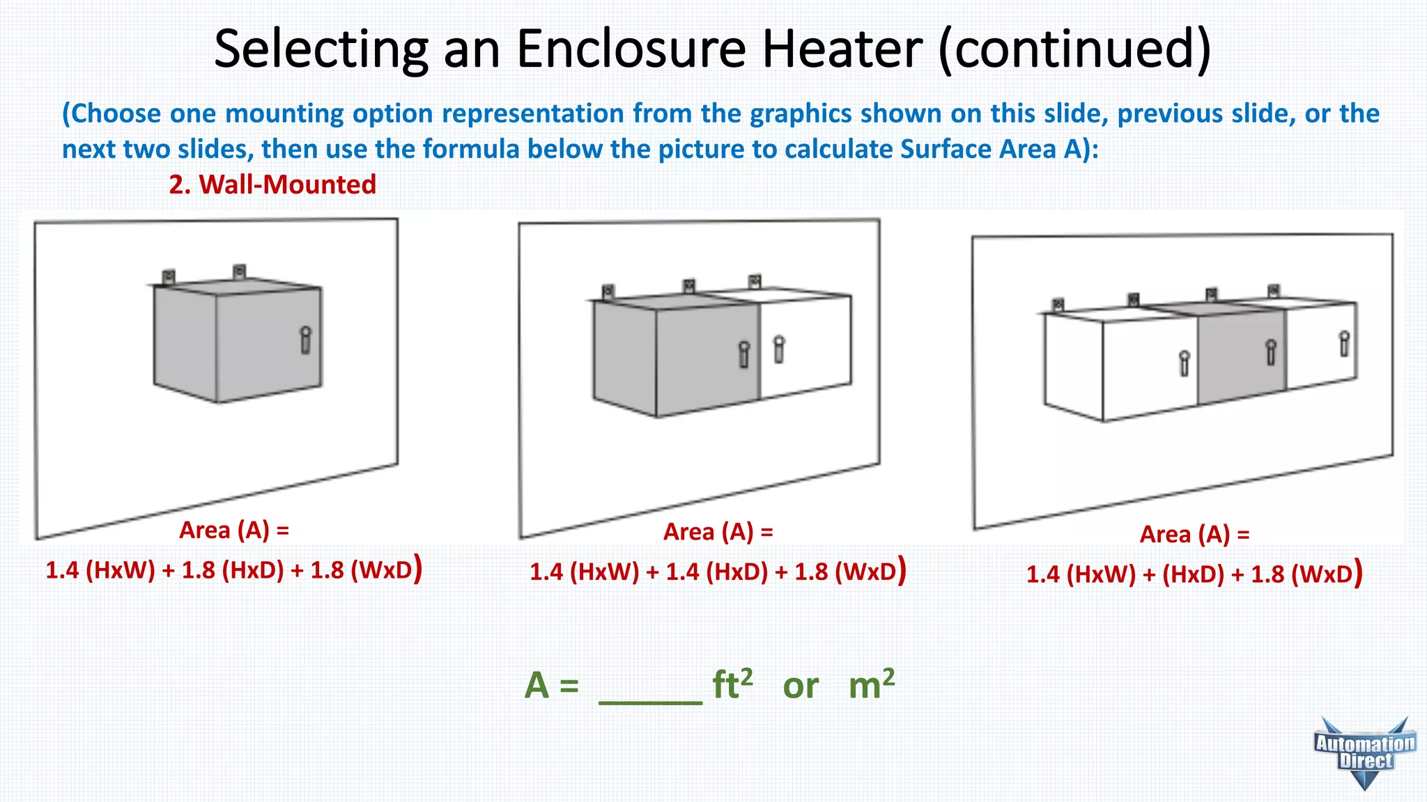 Selecting	an	Enclosure	Heater	(continued)
(Choose one mounting option representation from the graphics shown on this slide, previous slide, or the
next two slides, then use the formula below the picture to calculate Surface Area A):
2. Wall-Mounted
A	=	 _____	ft2 or			m2
Area	(A)	=
1.4	(HxW)	+	1.8	(HxD)	+	1.8	(WxD)
Area	(A)	=
1.4	(HxW)	+	1.4	(HxD)	+	1.8	(WxD)
Area	(A)	=
1.4	(HxW)	+	(HxD)	+	1.8	(WxD)
 