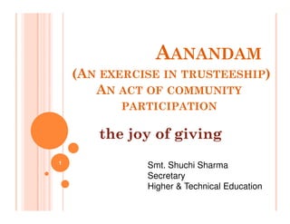 AANANDAM
(AN EXERCISE IN TRUSTEESHIP)
AN ACT OF COMMUNITY
PARTICIPATION
PARTICIPATION
the joy of giving
Smt. Shuchi Sharma
Secretary
Higher & Technical Education
1
 