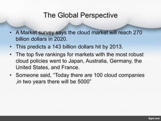 The Global Perspective
• A Market survey says the cloud market will reach 270
billion dollars in 2020.
• This predicts a 143 billion dollars hit by 2013.
• The top five rankings for markets with the most robust
cloud policies went to Japan, Australia, Germany, the
United States, and France.
• Someone said, “Today there are 100 cloud companies
,in two years there will be 5000”
 