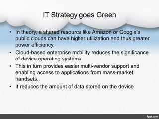 IT Strategy goes Green
• In theory, a shared resource like Amazon or Google's
public clouds can have higher utilization and thus greater
power efficiency.
• Cloud-based enterprise mobility reduces the significance
of device operating systems.
• This in turn provides easier multi-vendor support and
enabling access to applications from mass-market
handsets.
• It reduces the amount of data stored on the device
 