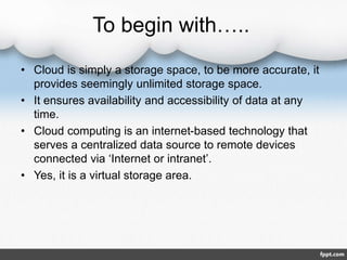 To begin with…..
• Cloud is simply a storage space, to be more accurate, it
provides seemingly unlimited storage space.
• It ensures availability and accessibility of data at any
time.
• Cloud computing is an internet-based technology that
serves a centralized data source to remote devices
connected via ‘Internet or intranet’.
• Yes, it is a virtual storage area.
 