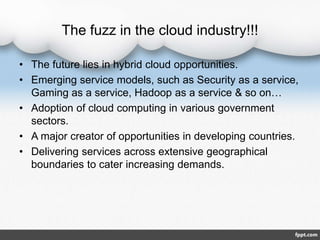The fuzz in the cloud industry!!!
• The future lies in hybrid cloud opportunities.
• Emerging service models, such as Security as a service,
Gaming as a service, Hadoop as a service & so on…
• Adoption of cloud computing in various government
sectors.
• A major creator of opportunities in developing countries.
• Delivering services across extensive geographical
boundaries to cater increasing demands.
 