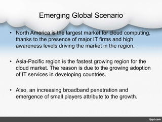 Emerging Global Scenario
• North America is the largest market for cloud computing,
thanks to the presence of major IT firms and high
awareness levels driving the market in the region.
• Asia-Pacific region is the fastest growing region for the
cloud market. The reason is due to the growing adoption
of IT services in developing countries.
• Also, an increasing broadband penetration and
emergence of small players attribute to the growth.
 