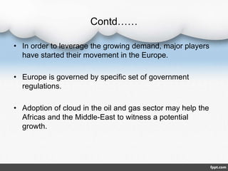 Contd……
• In order to leverage the growing demand, major players
have started their movement in the Europe.
• Europe is governed by specific set of government
regulations.
• Adoption of cloud in the oil and gas sector may help the
Africas and the Middle-East to witness a potential
growth.
 