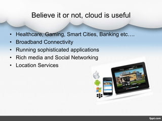Believe it or not, cloud is useful
• Healthcare, Gaming, Smart Cities, Banking etc….
• Broadband Connectivity
• Running sophisticated applications
• Rich media and Social Networking
• Location Services
 