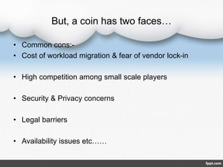 But, a coin has two faces…
• Common cons:-
• Cost of workload migration & fear of vendor lock-in
• High competition among small scale players
• Security & Privacy concerns
• Legal barriers
• Availability issues etc……
 