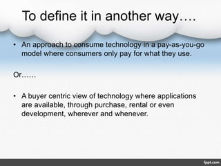 To define it in another way….
• An approach to consume technology in a pay-as-you-go
model where consumers only pay for what they use.
Or……
• A buyer centric view of technology where applications
are available, through purchase, rental or even
development, wherever and whenever.
 